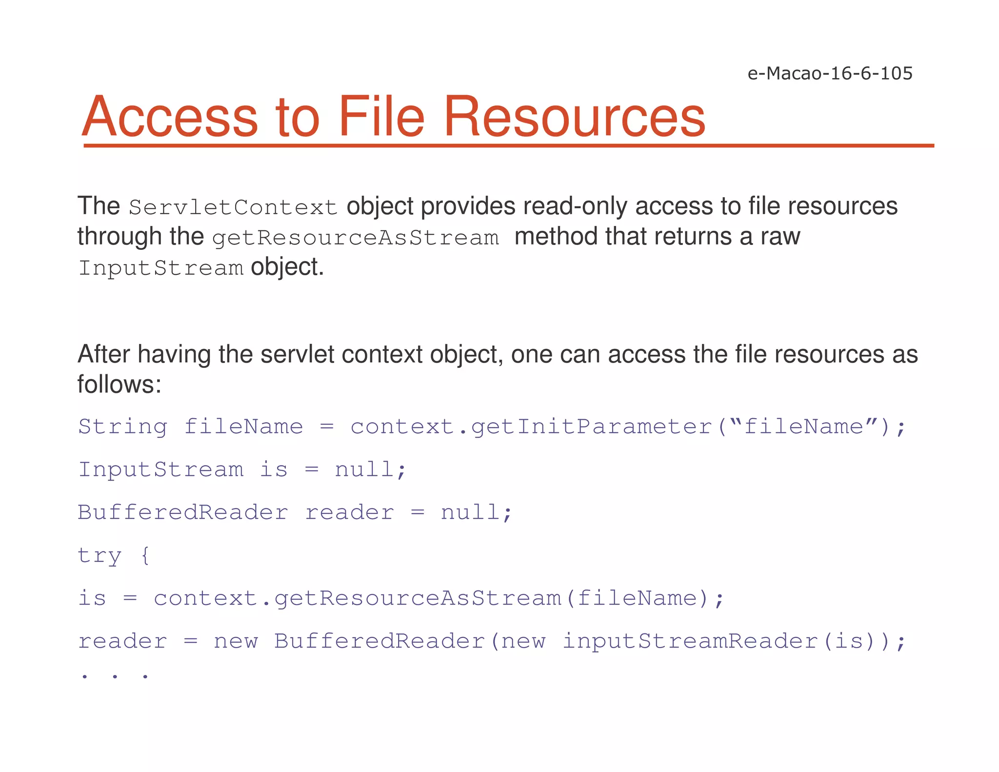 Access to File Resources
The ServletContext object provides read-only access to file resources
through the getResourceAsStream method that returns a raw
InputStream object.
After having the servlet context object, one can access the file resources as
follows:
String fileName = context.getInitParameter(“fileName”);
InputStream is = null;
BufferedReader reader = null;
try {
is = context.getResourceAsStream(fileName);
reader = new BufferedReader(new inputStreamReader(is));
. . .
 