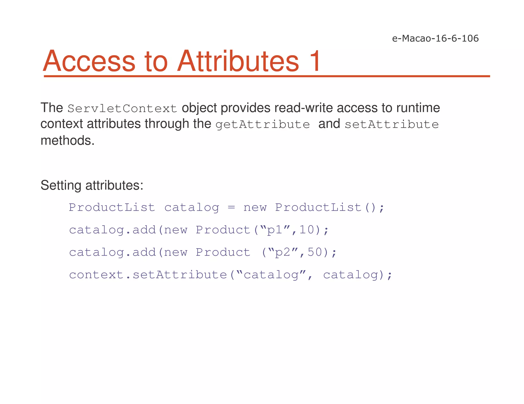 Access to Attributes 1
The ServletContext object provides read-write access to runtime
context attributes through the getAttribute and setAttribute
methods.
Setting attributes:
ProductList catalog = new ProductList();
catalog.add(new Product(“p1”,10);
catalog.add(new Product (“p2”,50);
context.setAttribute(“catalog”, catalog);
 