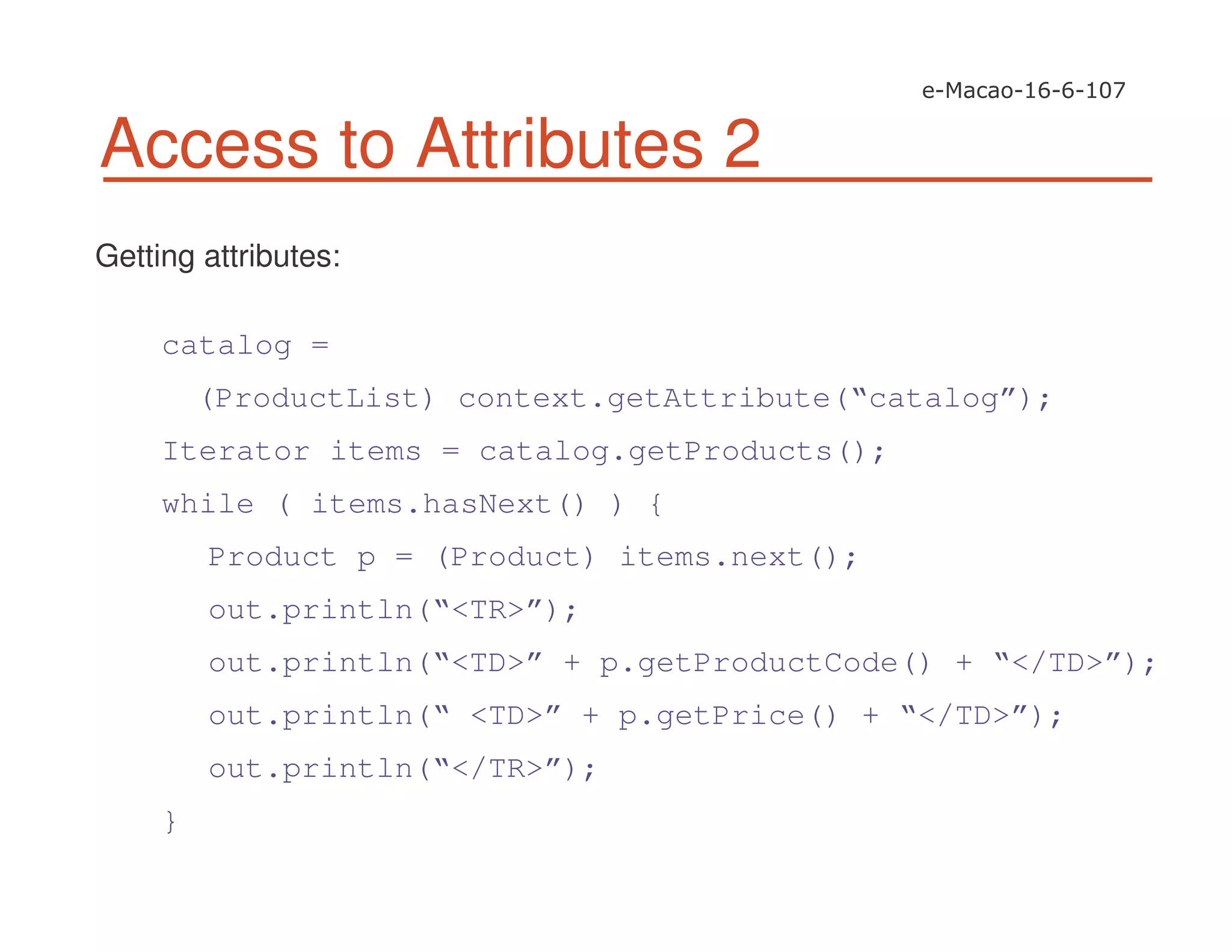 Access to Attributes 2
Getting attributes:
catalog =
(ProductList) context.getAttribute(“catalog”);
Iterator items = catalog.getProducts();
while ( items.hasNext() ) {
Product p = (Product) items.next();
out.println(“<TR>”);
out.println(“<TD>” + p.getProductCode() + “</TD>”);
out.println(“ <TD>” + p.getPrice() + “</TD>”);
out.println(“</TR>”);
}
 
