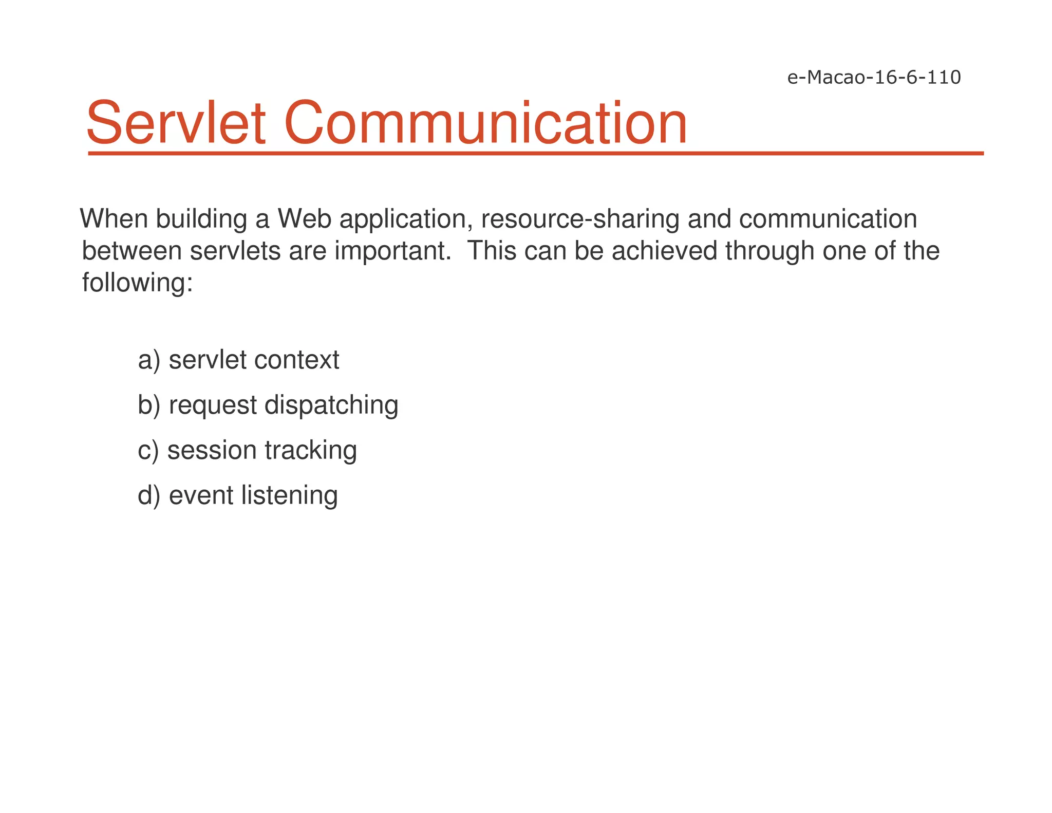 Servlet Communication
When building a Web application, resource-sharing and communication
between servlets are important. This can be achieved through one of the
following:
a) servlet context
b) request dispatching
c) session tracking
d) event listening
 