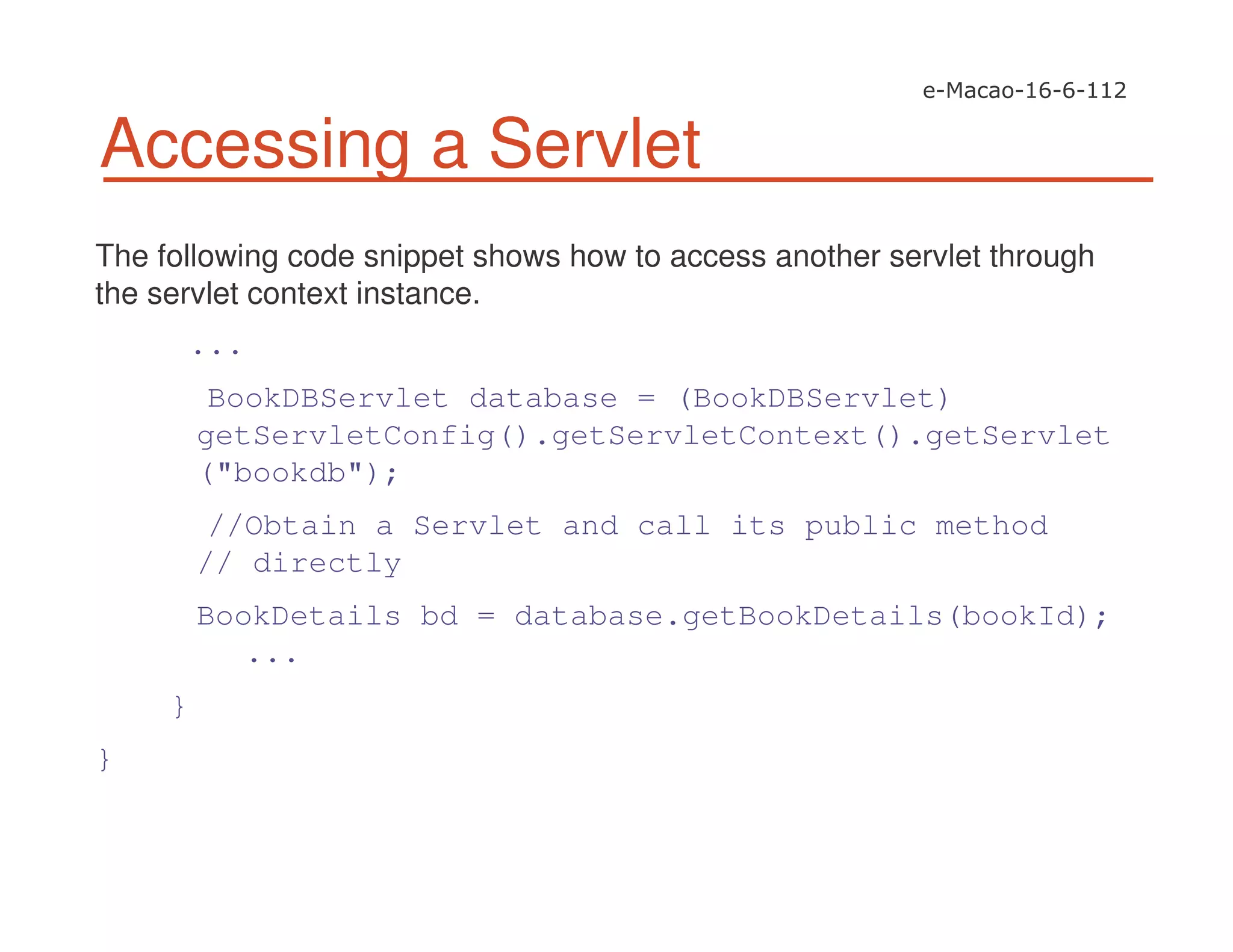 Accessing a Servlet
The following code snippet shows how to access another servlet through
the servlet context instance.
...
BookDBServlet database = (BookDBServlet)
getServletConfig().getServletContext().getServlet
("bookdb");
//Obtain a Servlet and call its public method
// directly
BookDetails bd = database.getBookDetails(bookId);
...
}
}
 