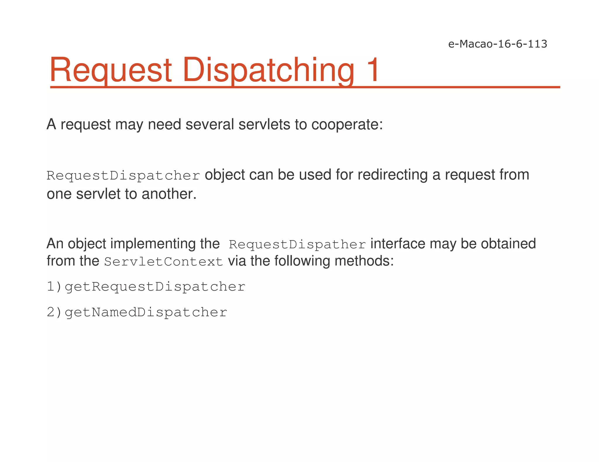 Request Dispatching 1
A request may need several servlets to cooperate:
RequestDispatcher object can be used for redirecting a request from
one servlet to another.
An object implementing the RequestDispather interface may be obtained
from the ServletContext via the following methods:
1)getRequestDispatcher
2)getNamedDispatcher
 