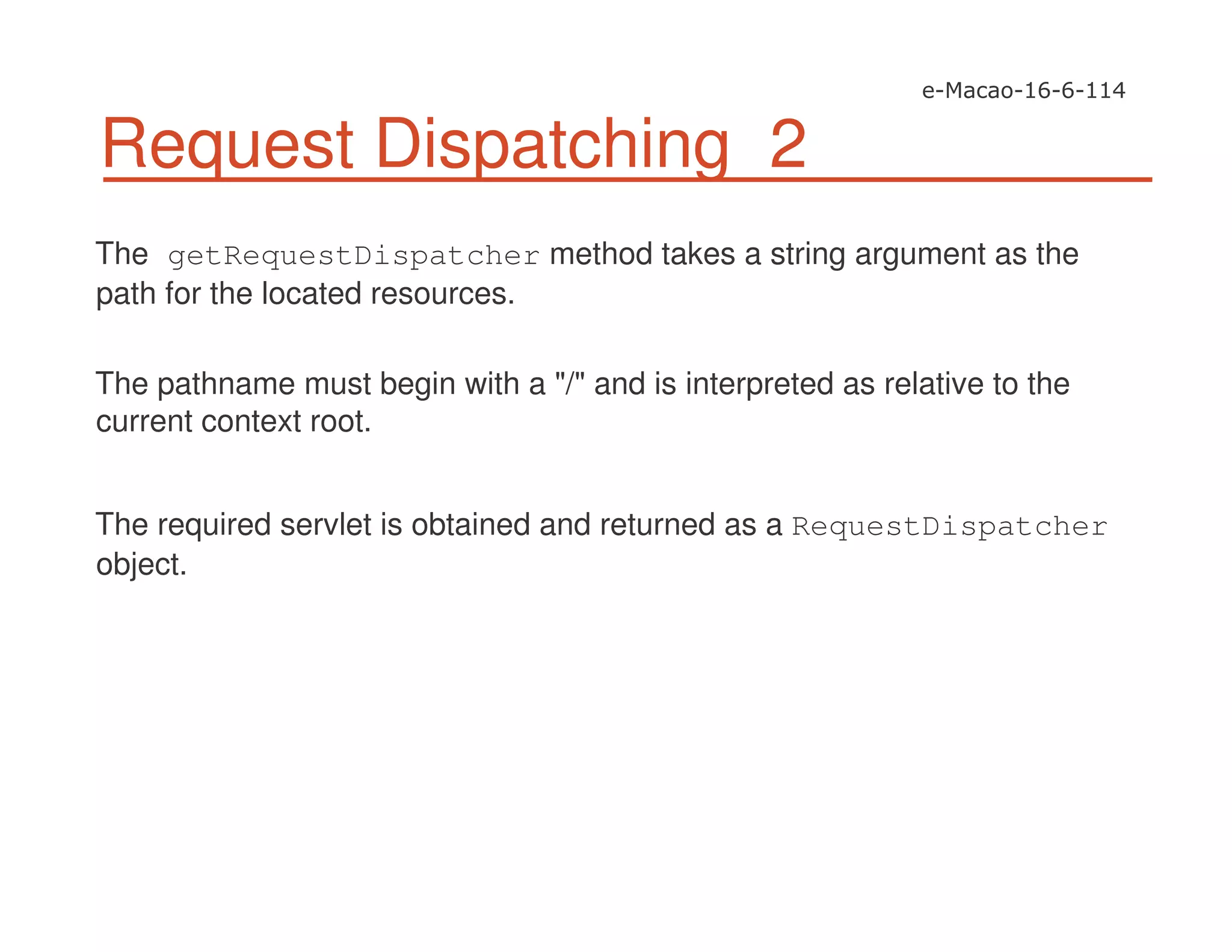 Request Dispatching 2
The getRequestDispatcher method takes a string argument as the
path for the located resources.
The pathname must begin with a "/" and is interpreted as relative to the
current context root.
The required servlet is obtained and returned as a RequestDispatcher
object.
 