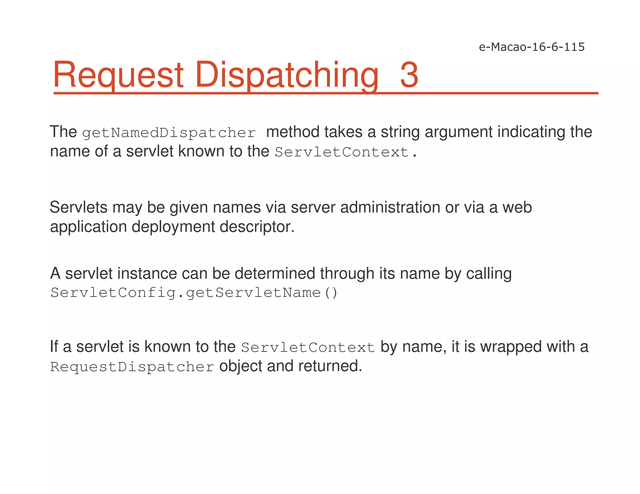 Request Dispatching 3
The getNamedDispatcher method takes a string argument indicating the
name of a servlet known to the ServletContext.
Servlets may be given names via server administration or via a web
application deployment descriptor.
A servlet instance can be determined through its name by calling
ServletConfig.getServletName()
If a servlet is known to the ServletContext by name, it is wrapped with a
RequestDispatcher object and returned.
 