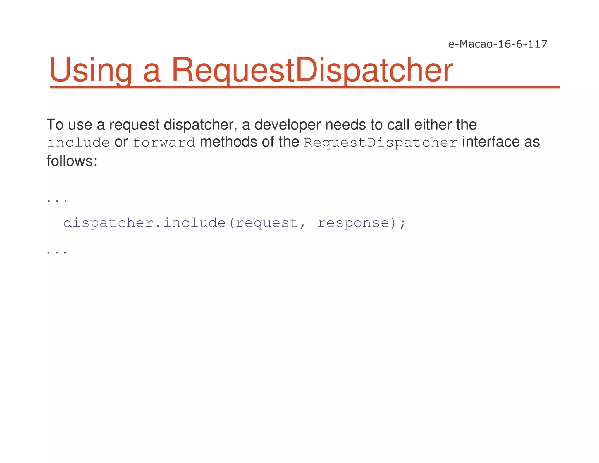 Using a RequestDispatcher
To use a request dispatcher, a developer needs to call either the
include or forward methods of the RequestDispatcher interface as
follows:
. . .
dispatcher.include(request, response);
. . .
 