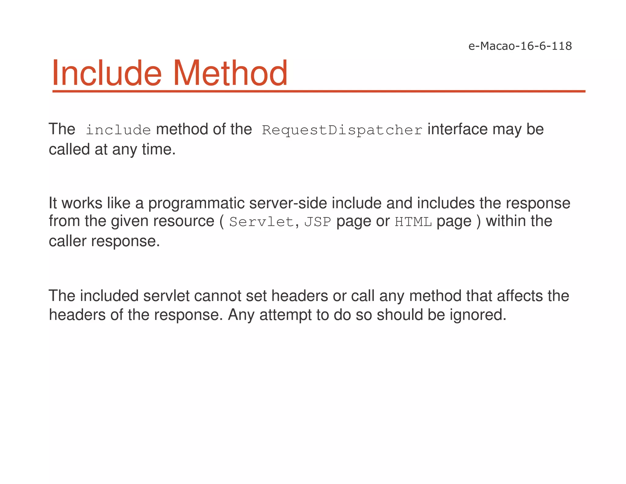 Include Method
The include method of the RequestDispatcher interface may be
called at any time.
It works like a programmatic server-side include and includes the response
from the given resource ( Servlet, JSP page or HTML page ) within the
caller response.
The included servlet cannot set headers or call any method that affects the
headers of the response. Any attempt to do so should be ignored.
 