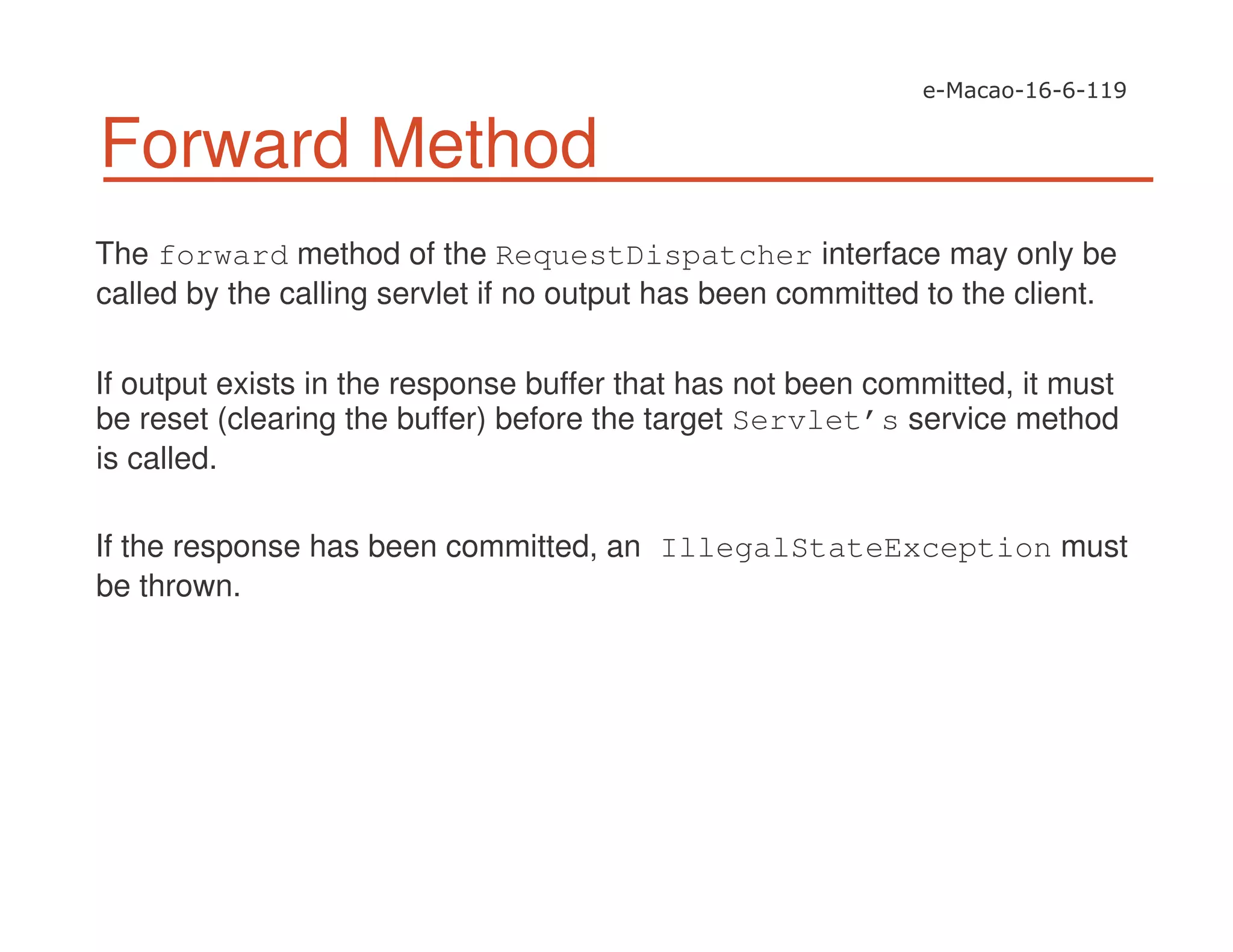 Forward Method
The forward method of the RequestDispatcher interface may only be
called by the calling servlet if no output has been committed to the client.
If output exists in the response buffer that has not been committed, it must
be reset (clearing the buffer) before the target Servlet’s service method
is called.
If the response has been committed, an IllegalStateException must
be thrown.
 
