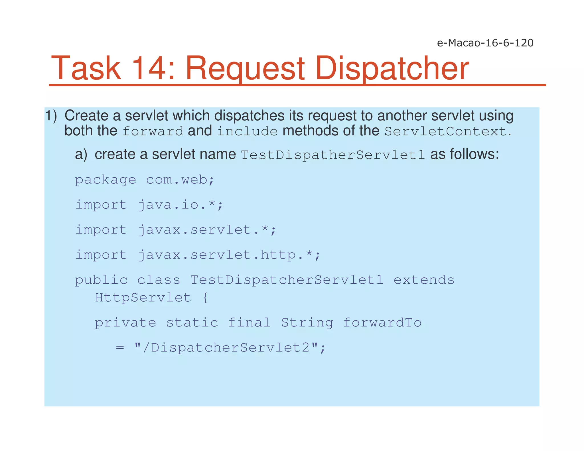 Task 14: Request Dispatcher
1) Create a servlet which dispatches its request to another servlet using
both the forward and include methods of the ServletContext.
a) create a servlet name TestDispatherServlet1 as follows:
package com.web;
import java.io.*;
import javax.servlet.*;
import javax.servlet.http.*;
public class TestDispatcherServlet1 extends
HttpServlet {
private static final String forwardTo
= "/DispatcherServlet2";
 