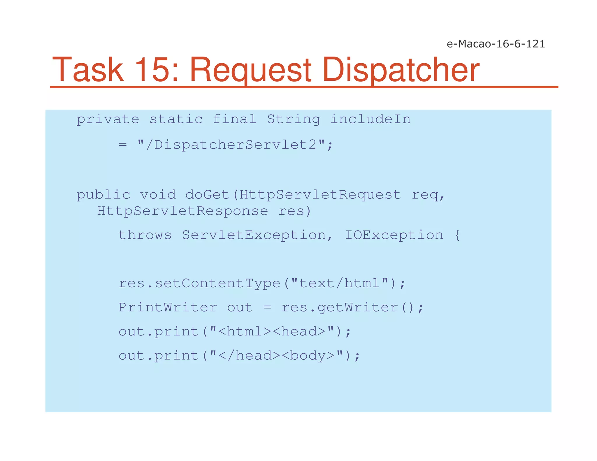 Task 15: Request Dispatcher
private static final String includeIn
= "/DispatcherServlet2";
public void doGet(HttpServletRequest req,
HttpServletResponse res)
throws ServletException, IOException {
res.setContentType("text/html");
PrintWriter out = res.getWriter();
out.print("<html><head>");
out.print("</head><body>");
 