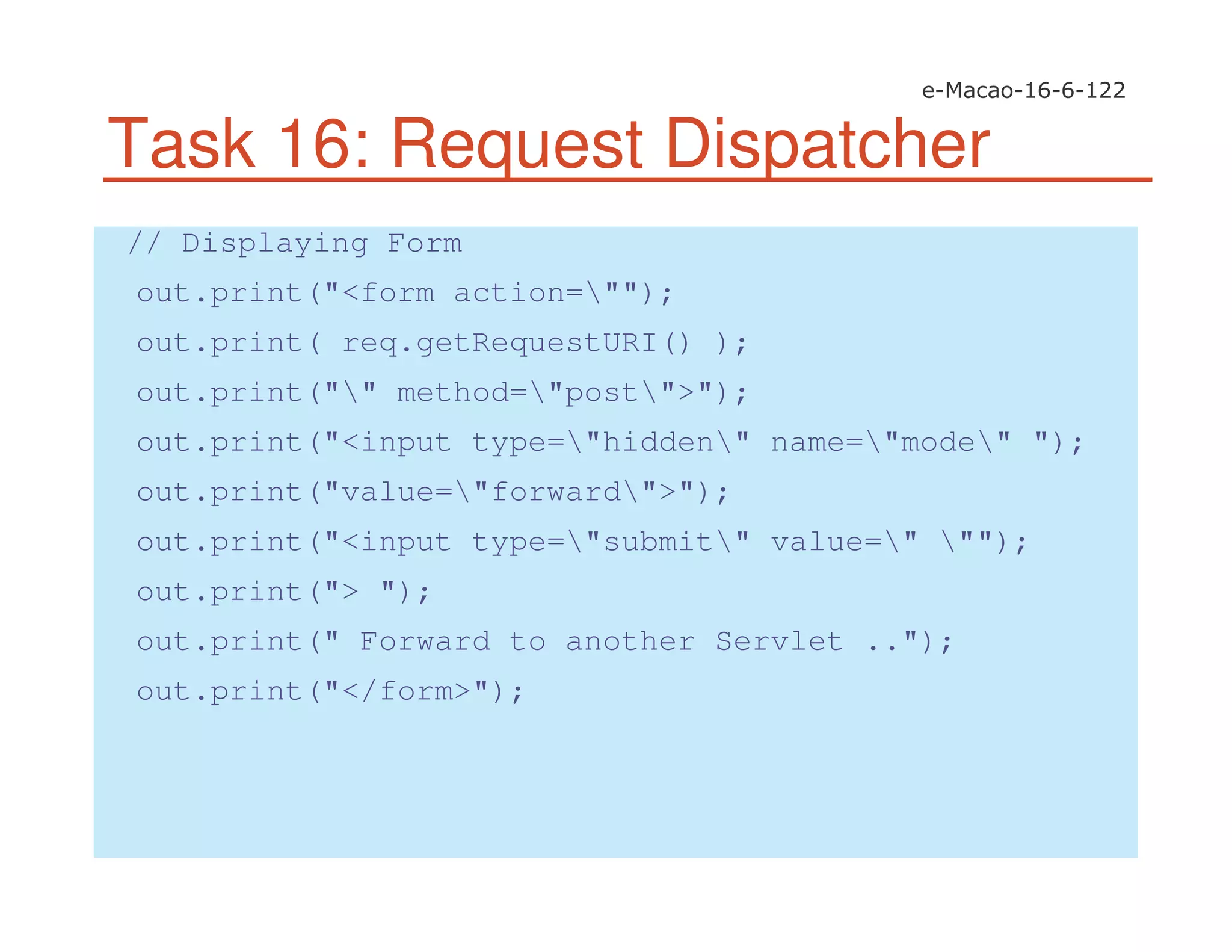 Task 16: Request Dispatcher
// Displaying Form
out.print("<form action="");
out.print( req.getRequestURI() );
out.print("" method="post">");
out.print("<input type="hidden" name="mode" ");
out.print("value="forward">");
out.print("<input type="submit" value=" "");
out.print("> ");
out.print(" Forward to another Servlet ..");
out.print("</form>");
 