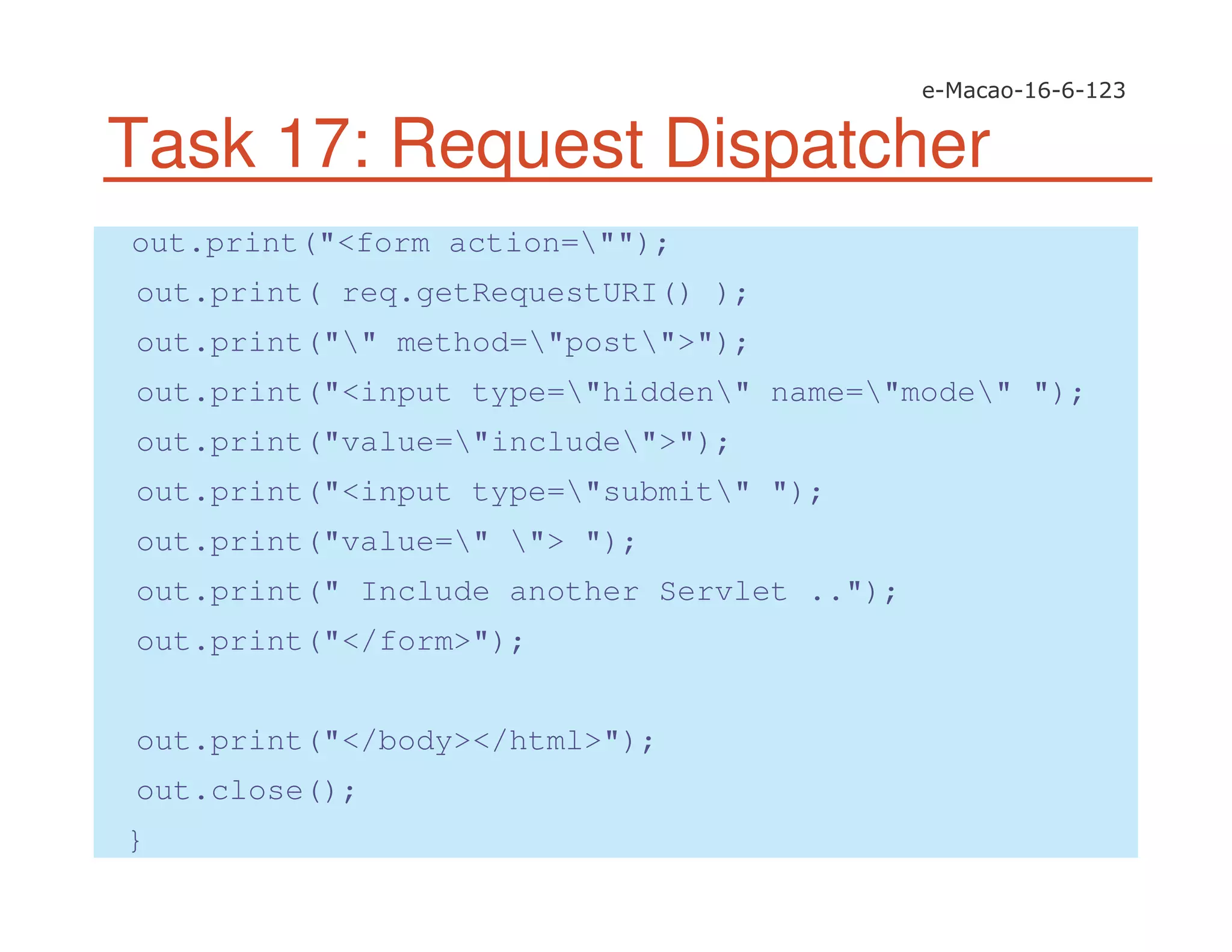 Task 17: Request Dispatcher
out.print("<form action="");
out.print( req.getRequestURI() );
out.print("" method="post">");
out.print("<input type="hidden" name="mode" ");
out.print("value="include">");
out.print("<input type="submit" ");
out.print("value=" "> ");
out.print(" Include another Servlet ..");
out.print("</form>");
out.print("</body></html>");
out.close();
}
 