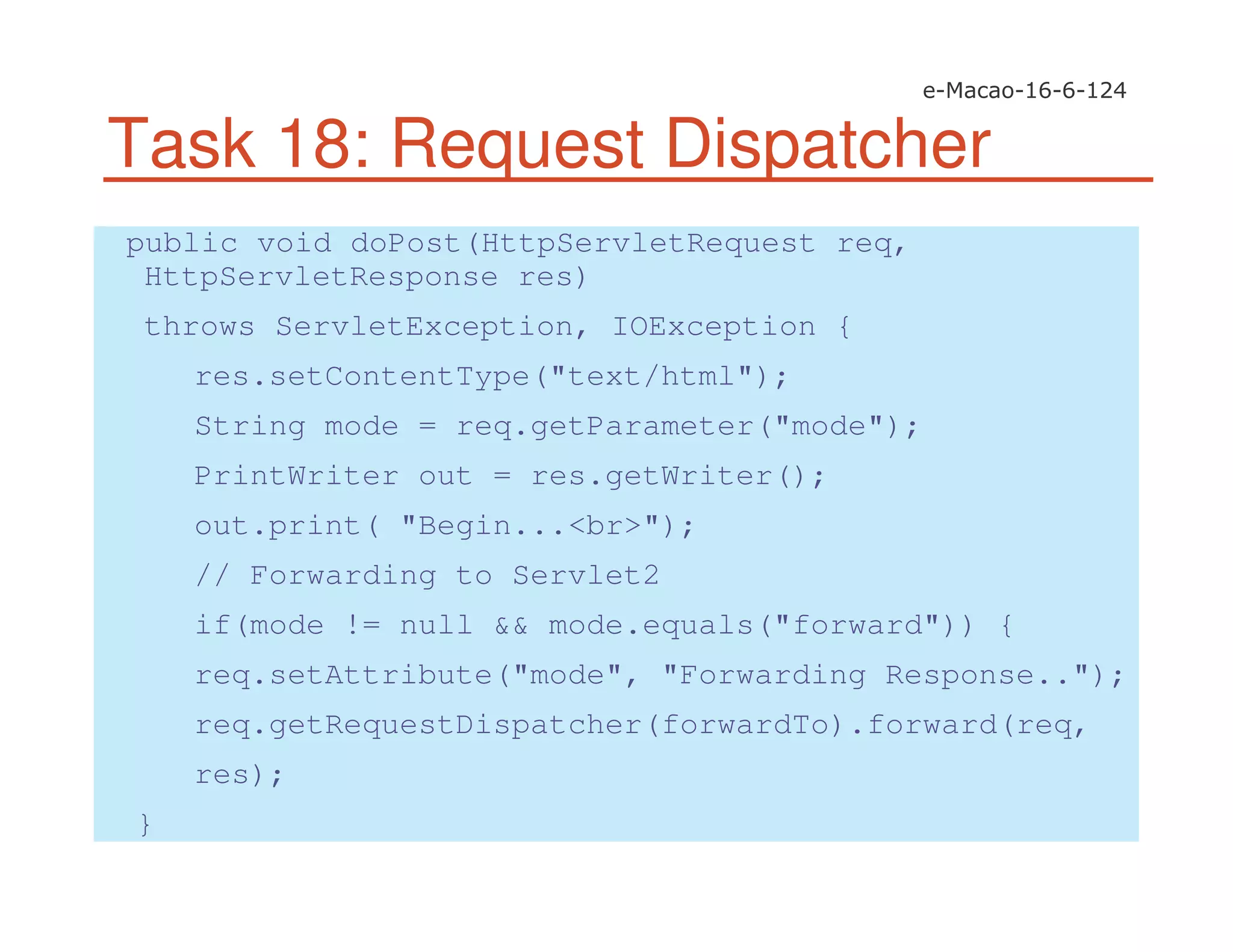 Task 18: Request Dispatcher
public void doPost(HttpServletRequest req,
HttpServletResponse res)
throws ServletException, IOException {
res.setContentType("text/html");
String mode = req.getParameter("mode");
PrintWriter out = res.getWriter();
out.print( "Begin...<br>");
// Forwarding to Servlet2
if(mode != null && mode.equals("forward")) {
req.setAttribute("mode", "Forwarding Response..");
req.getRequestDispatcher(forwardTo).forward(req,
res);
}
 