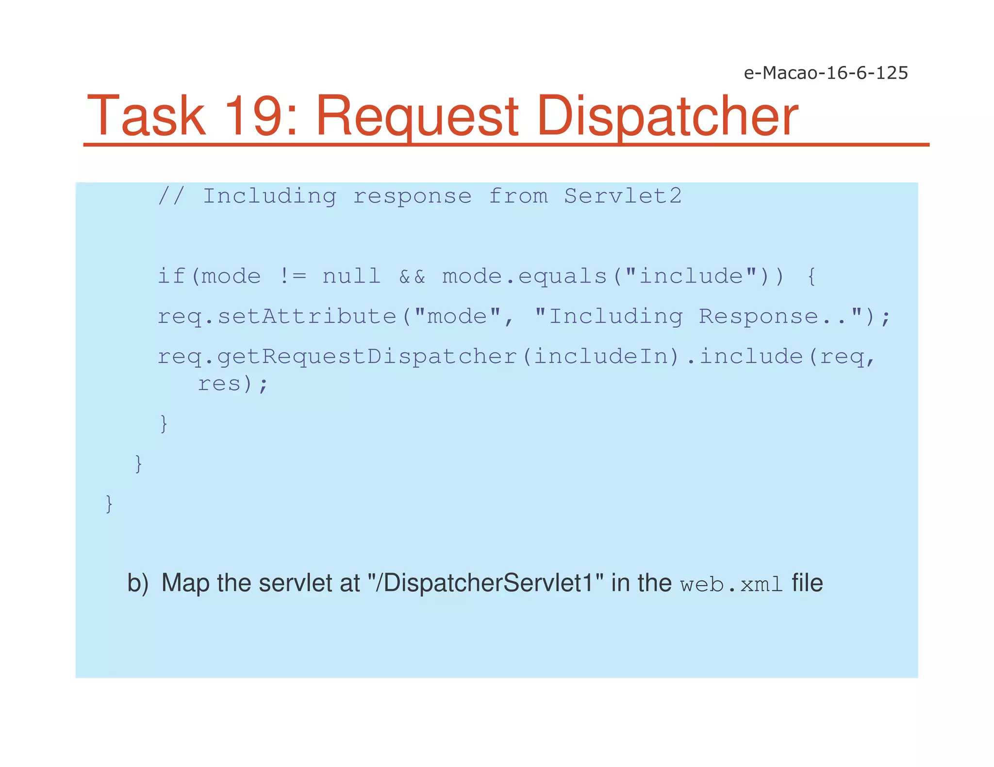 Task 19: Request Dispatcher
// Including response from Servlet2
if(mode != null && mode.equals("include")) {
req.setAttribute("mode", "Including Response..");
req.getRequestDispatcher(includeIn).include(req,
res);
}
}
}
b) Map the servlet at "/DispatcherServlet1" in the web.xml file
 