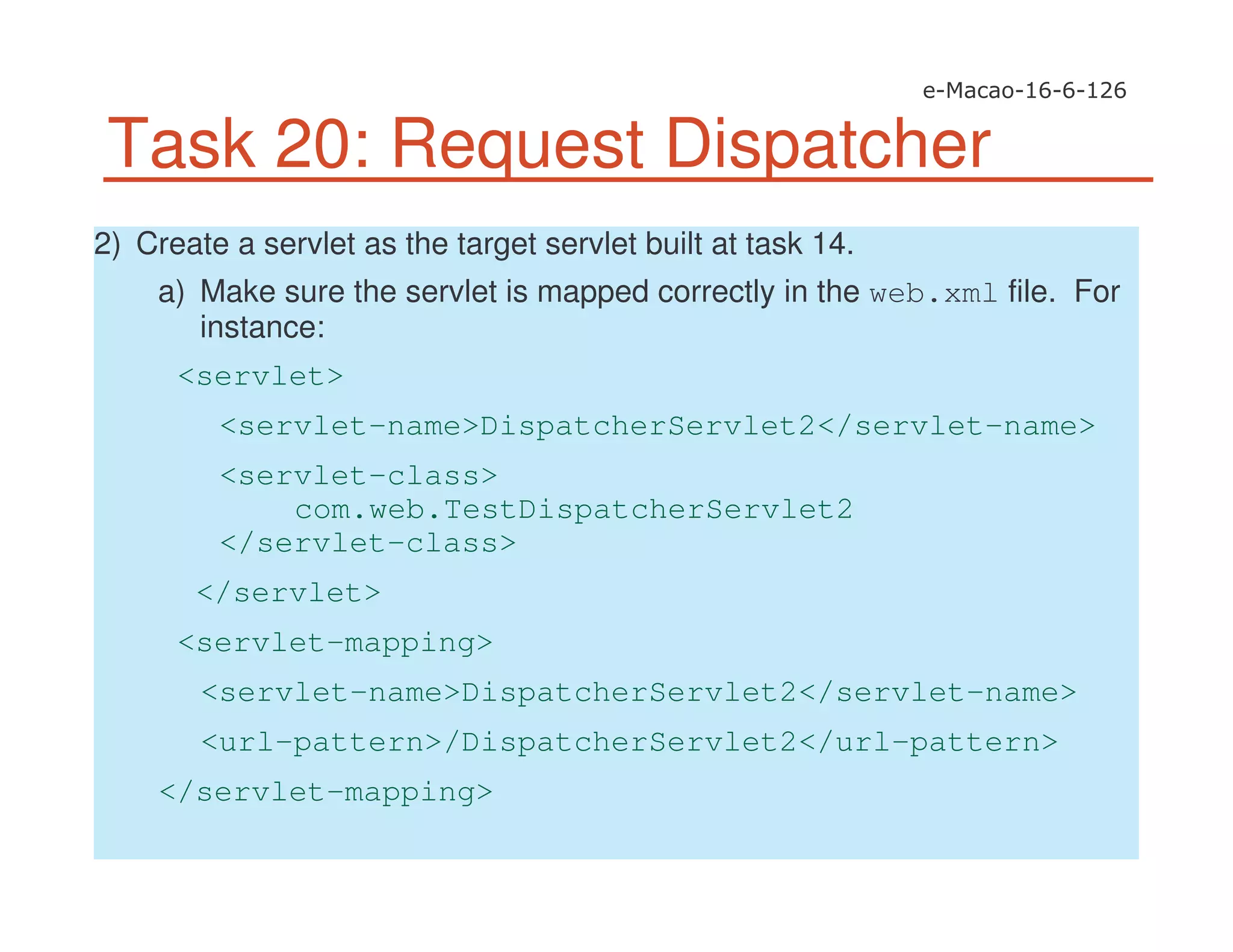 Task 20: Request Dispatcher
2) Create a servlet as the target servlet built at task 14.
a) Make sure the servlet is mapped correctly in the web.xml file. For
instance:
<servlet>
<servlet-name>DispatcherServlet2</servlet-name>
<servlet-class>
com.web.TestDispatcherServlet2
</servlet-class>
</servlet>
<servlet-mapping>
<servlet-name>DispatcherServlet2</servlet-name>
<url-pattern>/DispatcherServlet2</url-pattern>
</servlet-mapping>
 