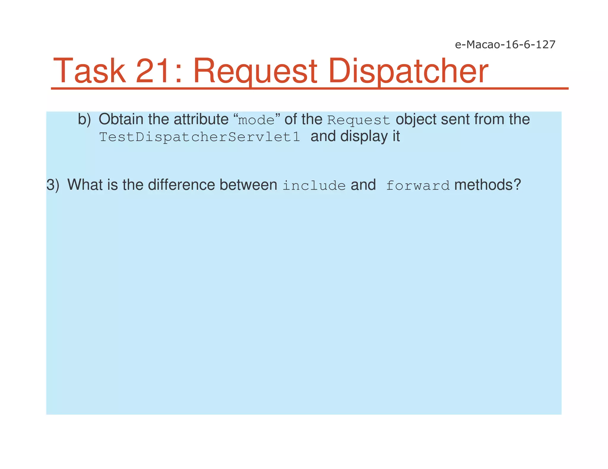 Task 21: Request Dispatcher
b) Obtain the attribute “mode” of the Request object sent from the
TestDispatcherServlet1 and display it
3) What is the difference between include and forward methods?
 