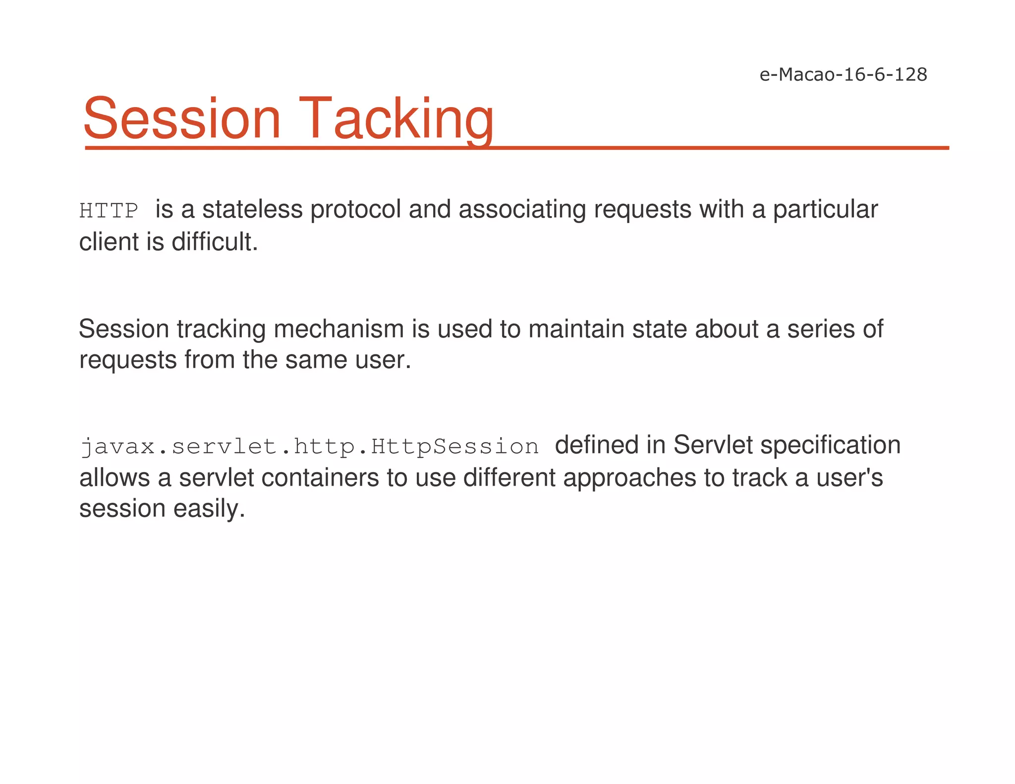 Session Tacking
HTTP is a stateless protocol and associating requests with a particular
client is difficult.
Session tracking mechanism is used to maintain state about a series of
requests from the same user.
javax.servlet.http.HttpSession defined in Servlet specification
allows a servlet containers to use different approaches to track a user's
session easily.
 