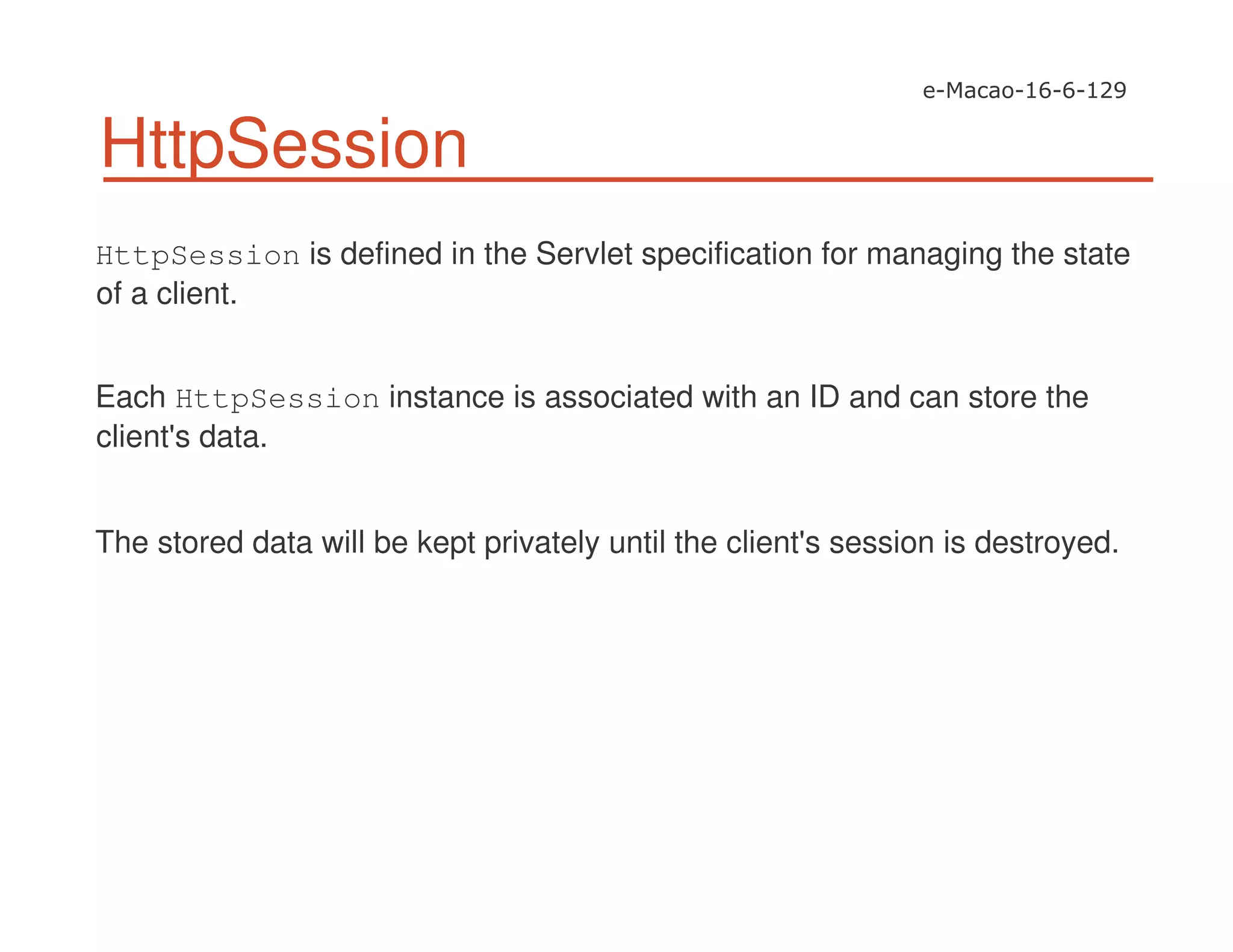 HttpSession
HttpSession is defined in the Servlet specification for managing the state
of a client.
Each HttpSession instance is associated with an ID and can store the
client's data.
The stored data will be kept privately until the client's session is destroyed.
 