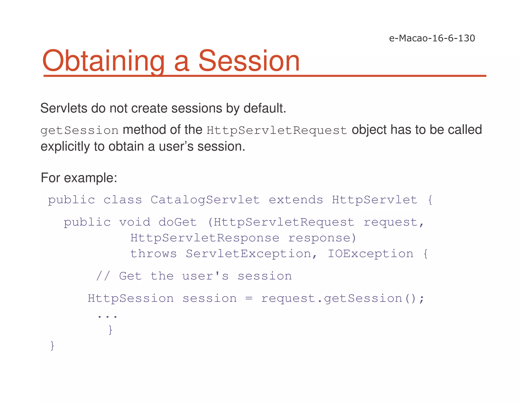 Obtaining a Session
Servlets do not create sessions by default.
getSession method of the HttpServletRequest object has to be called
explicitly to obtain a user’s session.
For example:
public class CatalogServlet extends HttpServlet {
public void doGet (HttpServletRequest request,
HttpServletResponse response)
throws ServletException, IOException {
// Get the user's session
HttpSession session = request.getSession();
...
}
}
 