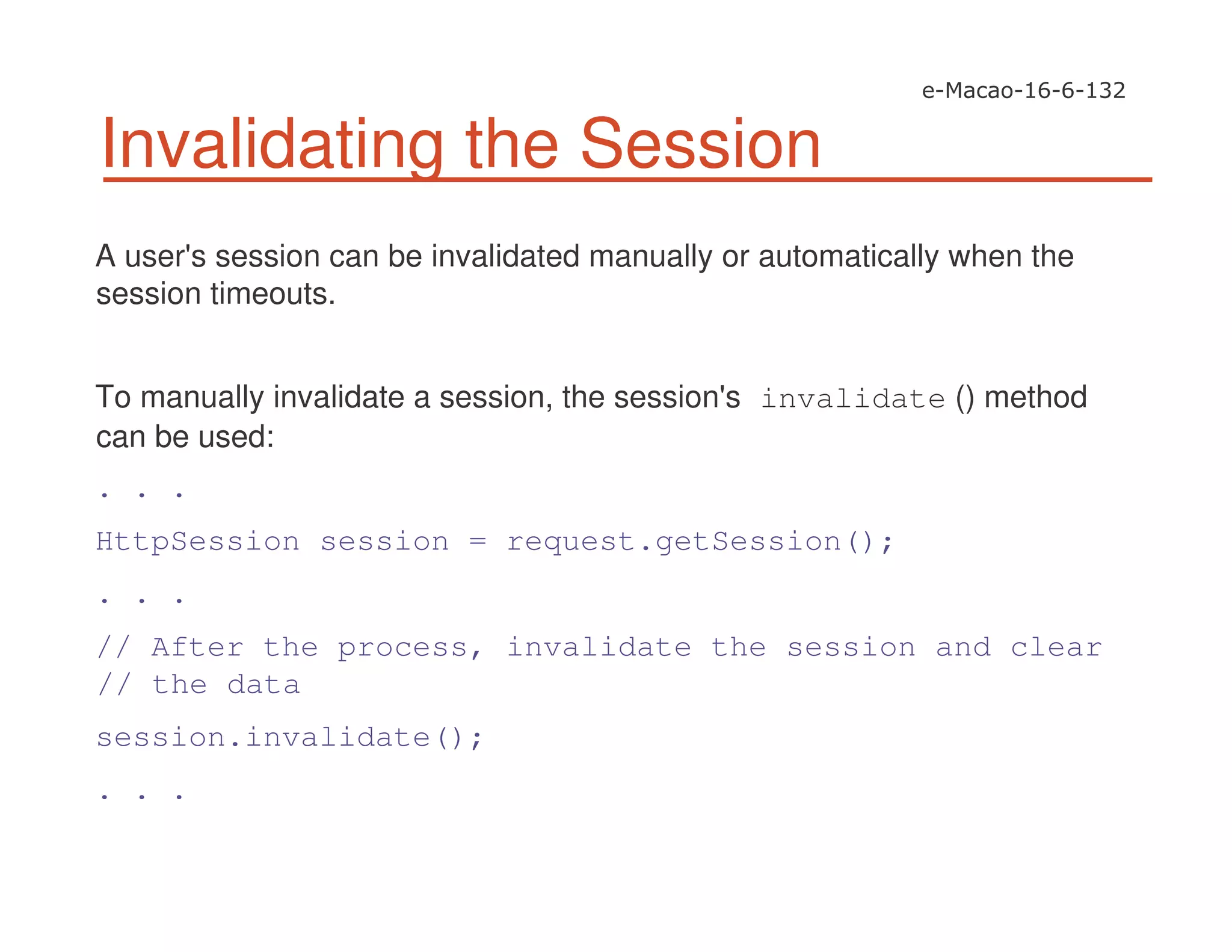Invalidating the Session
A user's session can be invalidated manually or automatically when the
session timeouts.
To manually invalidate a session, the session's invalidate () method
can be used:
. . .
HttpSession session = request.getSession();
. . .
// After the process, invalidate the session and clear
// the data
session.invalidate();
. . .
 