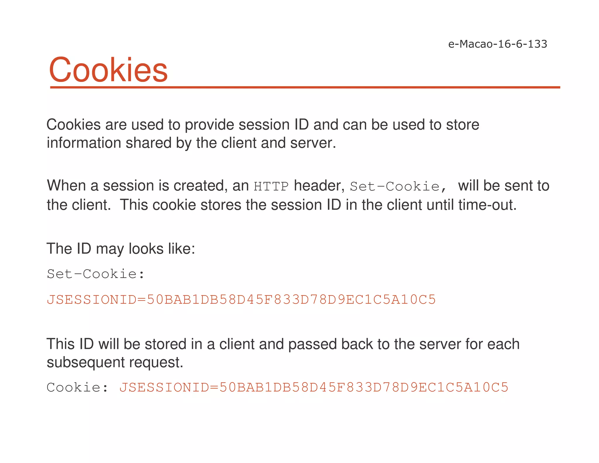Cookies
Cookies are used to provide session ID and can be used to store
information shared by the client and server.
When a session is created, an HTTP header, Set-Cookie, will be sent to
the client. This cookie stores the session ID in the client until time-out.
The ID may looks like:
Set-Cookie:
JSESSIONID=50BAB1DB58D45F833D78D9EC1C5A10C5
This ID will be stored in a client and passed back to the server for each
subsequent request.
Cookie: JSESSIONID=50BAB1DB58D45F833D78D9EC1C5A10C5
 