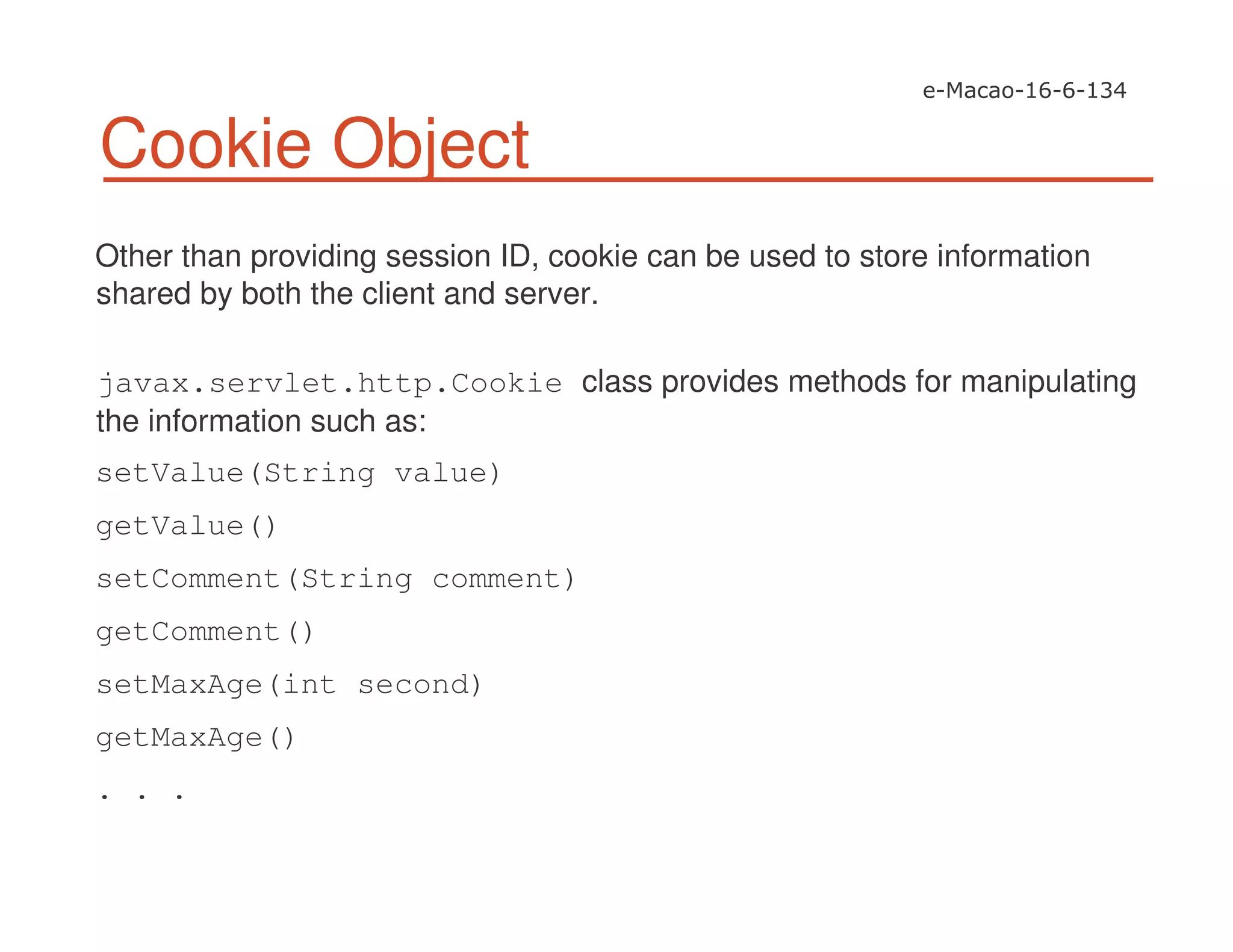 Cookie Object
Other than providing session ID, cookie can be used to store information
shared by both the client and server.
javax.servlet.http.Cookie class provides methods for manipulating
the information such as:
setValue(String value)
getValue()
setComment(String comment)
getComment()
setMaxAge(int second)
getMaxAge()
. . .
 