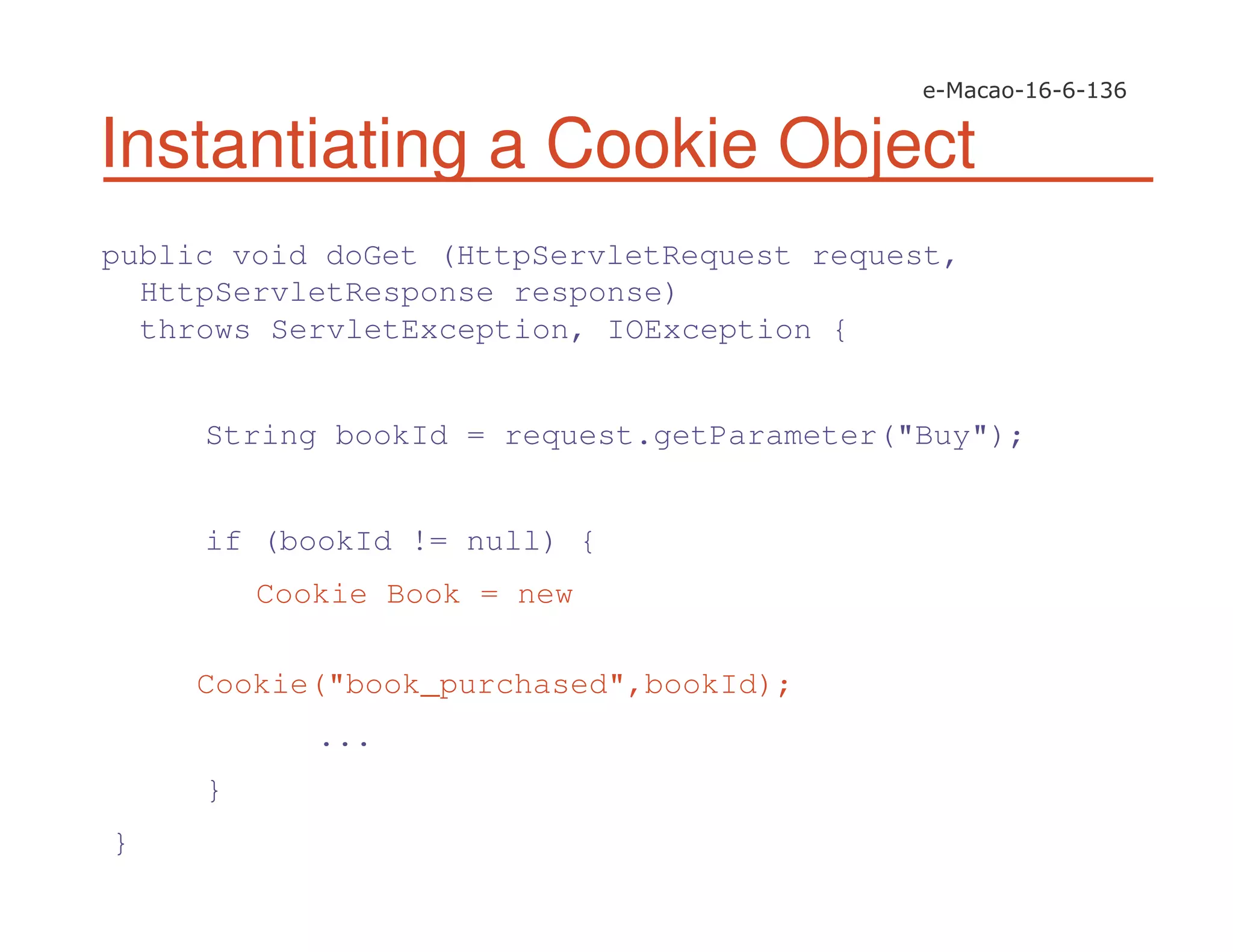 Instantiating a Cookie Object
public void doGet (HttpServletRequest request,
HttpServletResponse response)
throws ServletException, IOException {
String bookId = request.getParameter("Buy");
if (bookId != null) {
Cookie Book = new
Cookie("book_purchased",bookId);
...
}
}
 