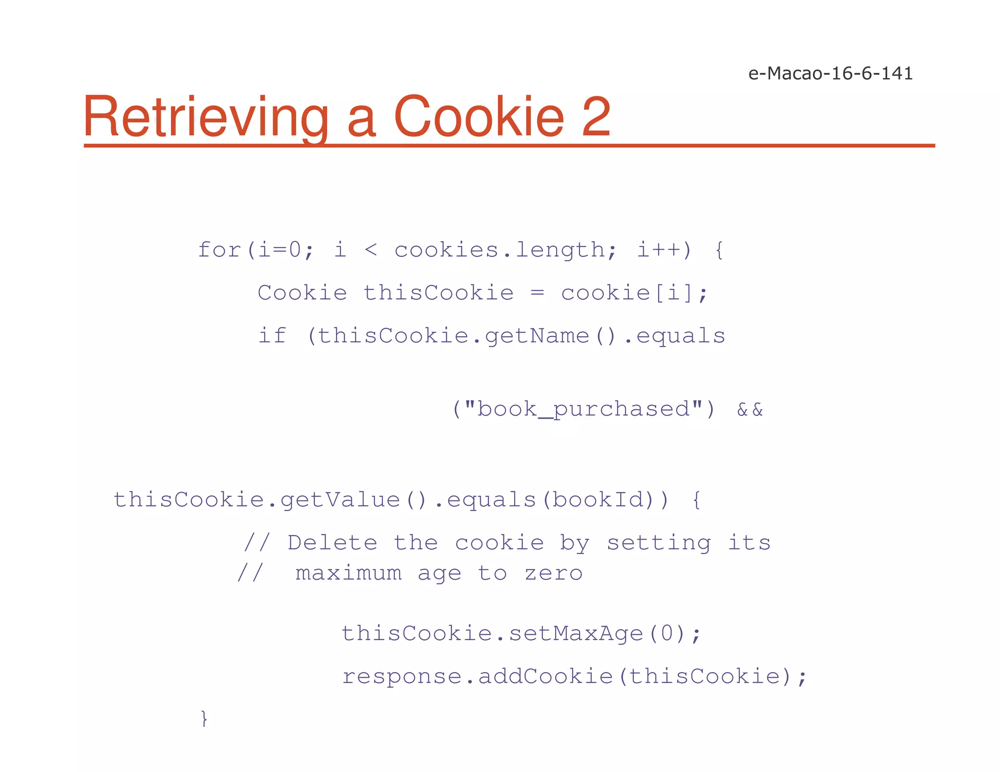 Retrieving a Cookie 2
for(i=0; i < cookies.length; i++) {
Cookie thisCookie = cookie[i];
if (thisCookie.getName().equals
("book_purchased") &&
thisCookie.getValue().equals(bookId)) {
// Delete the cookie by setting its
// maximum age to zero
thisCookie.setMaxAge(0);
response.addCookie(thisCookie);
}
 