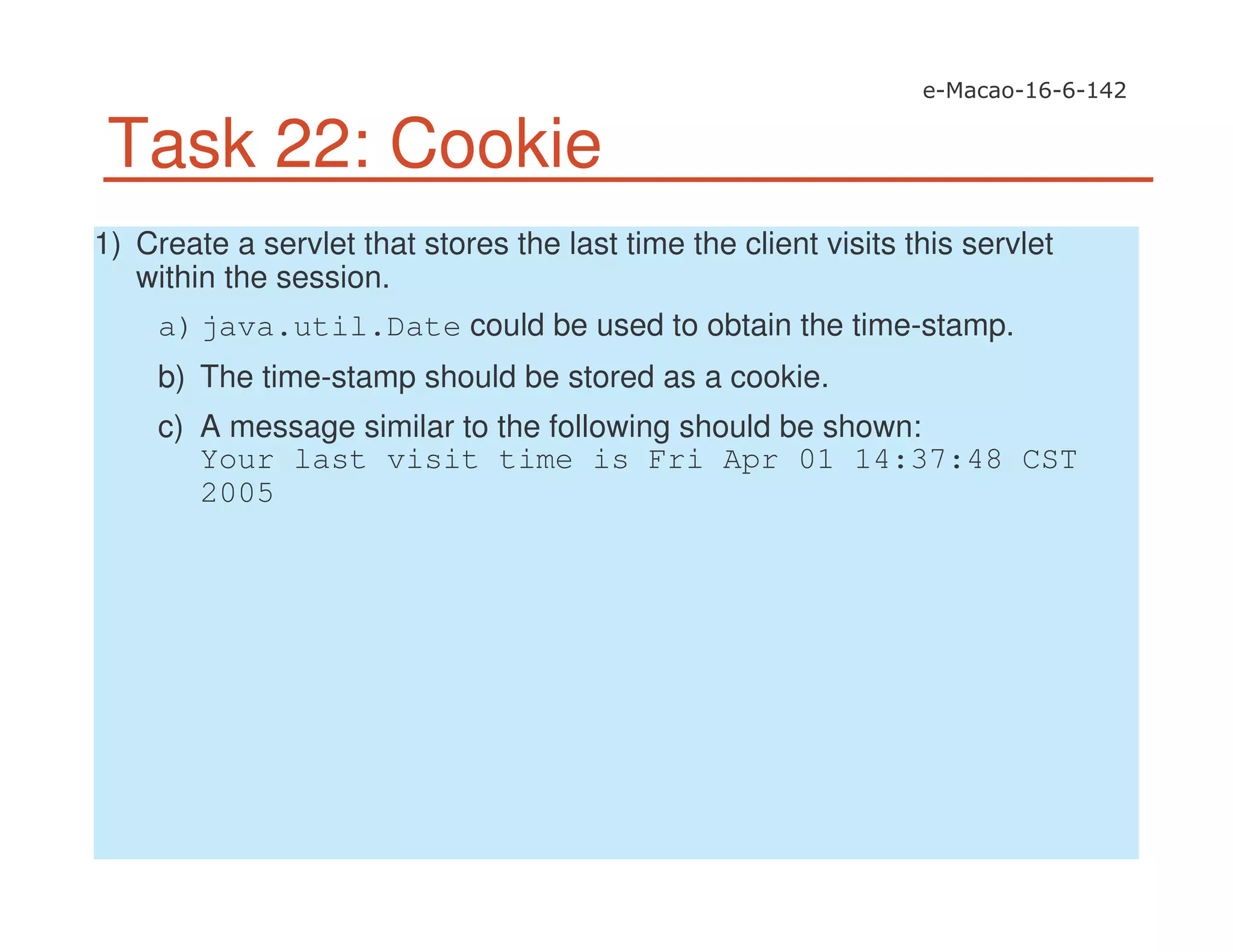 Task 22: Cookie
1) Create a servlet that stores the last time the client visits this servlet
within the session.
a)java.util.Date could be used to obtain the time-stamp.
b) The time-stamp should be stored as a cookie.
c) A message similar to the following should be shown:
Your last visit time is Fri Apr 01 14:37:48 CST
2005
 