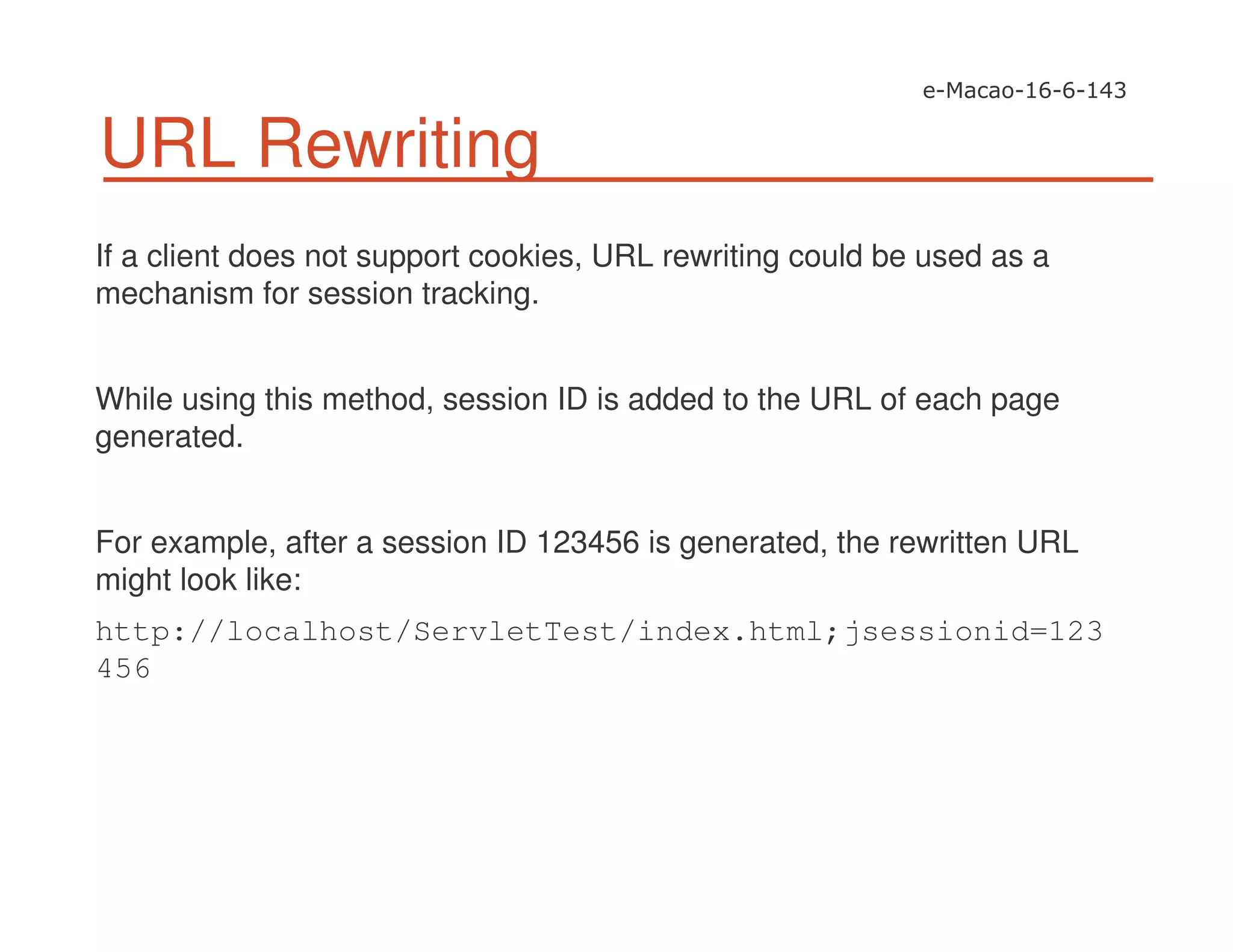 URL Rewriting
If a client does not support cookies, URL rewriting could be used as a
mechanism for session tracking.
While using this method, session ID is added to the URL of each page
generated.
For example, after a session ID 123456 is generated, the rewritten URL
might look like:
http://localhost/ServletTest/index.html;jsessionid=123
456
 