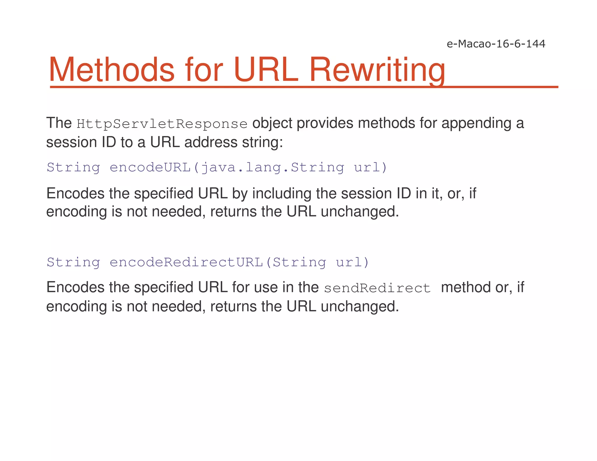 Methods for URL Rewriting
The HttpServletResponse object provides methods for appending a
session ID to a URL address string:
String encodeURL(java.lang.String url)
Encodes the specified URL by including the session ID in it, or, if
encoding is not needed, returns the URL unchanged.
String encodeRedirectURL(String url)
Encodes the specified URL for use in the sendRedirect method or, if
encoding is not needed, returns the URL unchanged.
 