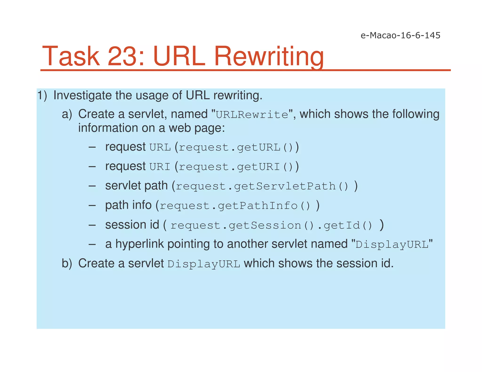 Task 23: URL Rewriting
1) Investigate the usage of URL rewriting.
a) Create a servlet, named "URLRewrite", which shows the following
information on a web page:
– request URL (request.getURL())
– request URI (request.getURI())
– servlet path (request.getServletPath() )
– path info (request.getPathInfo() )
– session id ( request.getSession().getId()
– a hyperlink pointing to another servlet named "DisplayURL"
b) Create a servlet DisplayURL which shows the session id.
 