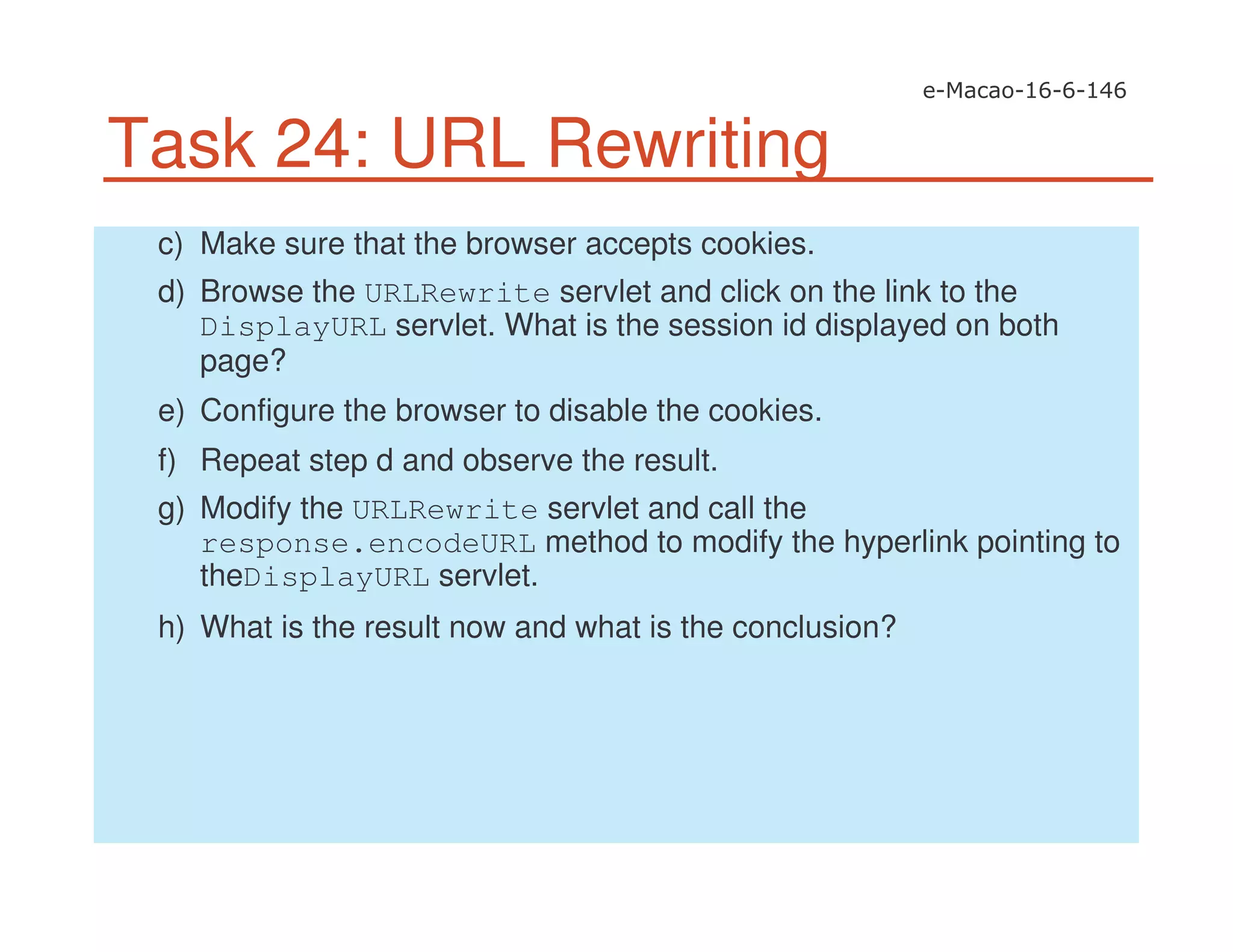 Task 24: URL Rewriting
c) Make sure that the browser accepts cookies.
d) Browse the URLRewrite servlet and click on the link to the
DisplayURL servlet. What is the session id displayed on both
page?
e) Configure the browser to disable the cookies.
f) Repeat step d and observe the result.
g) Modify the URLRewrite servlet and call the
response.encodeURL method to modify the hyperlink pointing to
theDisplayURL servlet.
h) What is the result now and what is the conclusion?
 