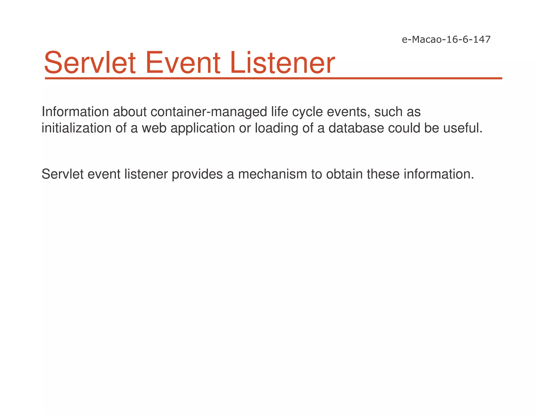 Servlet Event Listener
Information about container-managed life cycle events, such as
initialization of a web application or loading of a database could be useful.
Servlet event listener provides a mechanism to obtain these information.
 