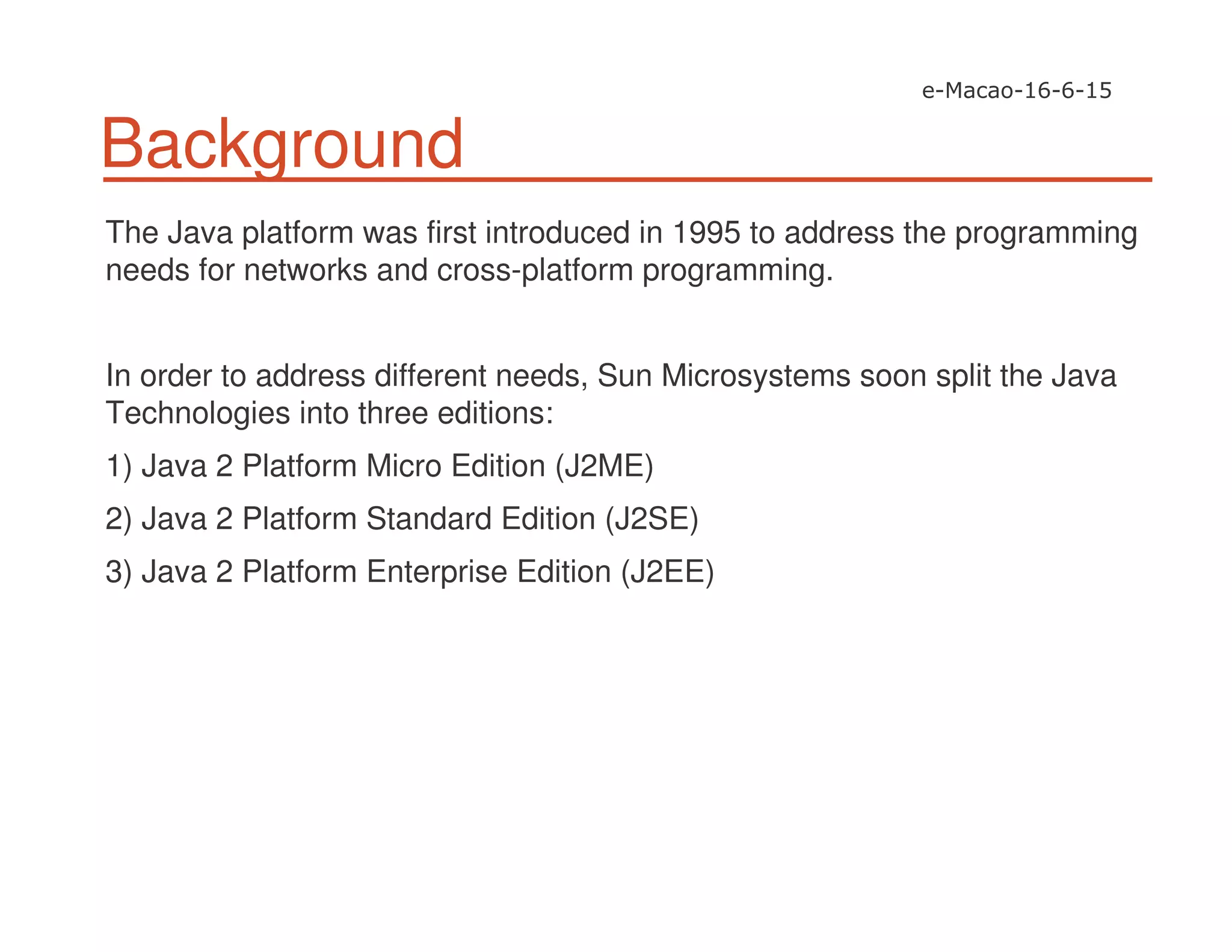 Background
The Java platform was first introduced in 1995 to address the programming
needs for networks and cross-platform programming.
In order to address different needs, Sun Microsystems soon split the Java
Technologies into three editions:
1) Java 2 Platform Micro Edition (J2ME)
2) Java 2 Platform Standard Edition (J2SE)
3) Java 2 Platform Enterprise Edition (J2EE)
 