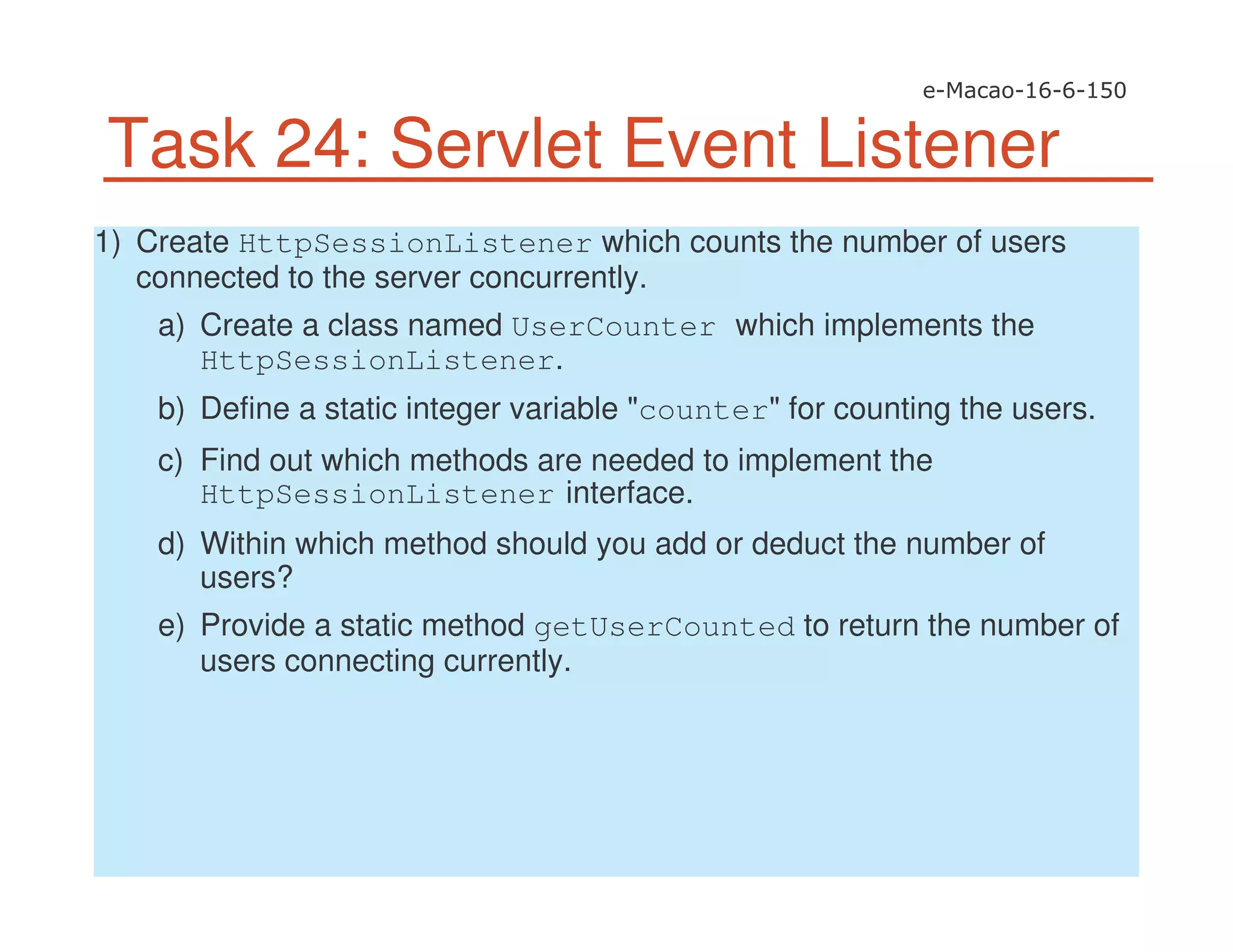 Task 24: Servlet Event Listener
1) Create HttpSessionListener which counts the number of users
connected to the server concurrently.
a) Create a class named UserCounter which implements the
HttpSessionListener.
b) Define a static integer variable "counter" for counting the users.
c) Find out which methods are needed to implement the
HttpSessionListener interface.
d) Within which method should you add or deduct the number of
users?
e) Provide a static method getUserCounted to return the number of
users connecting currently.
 