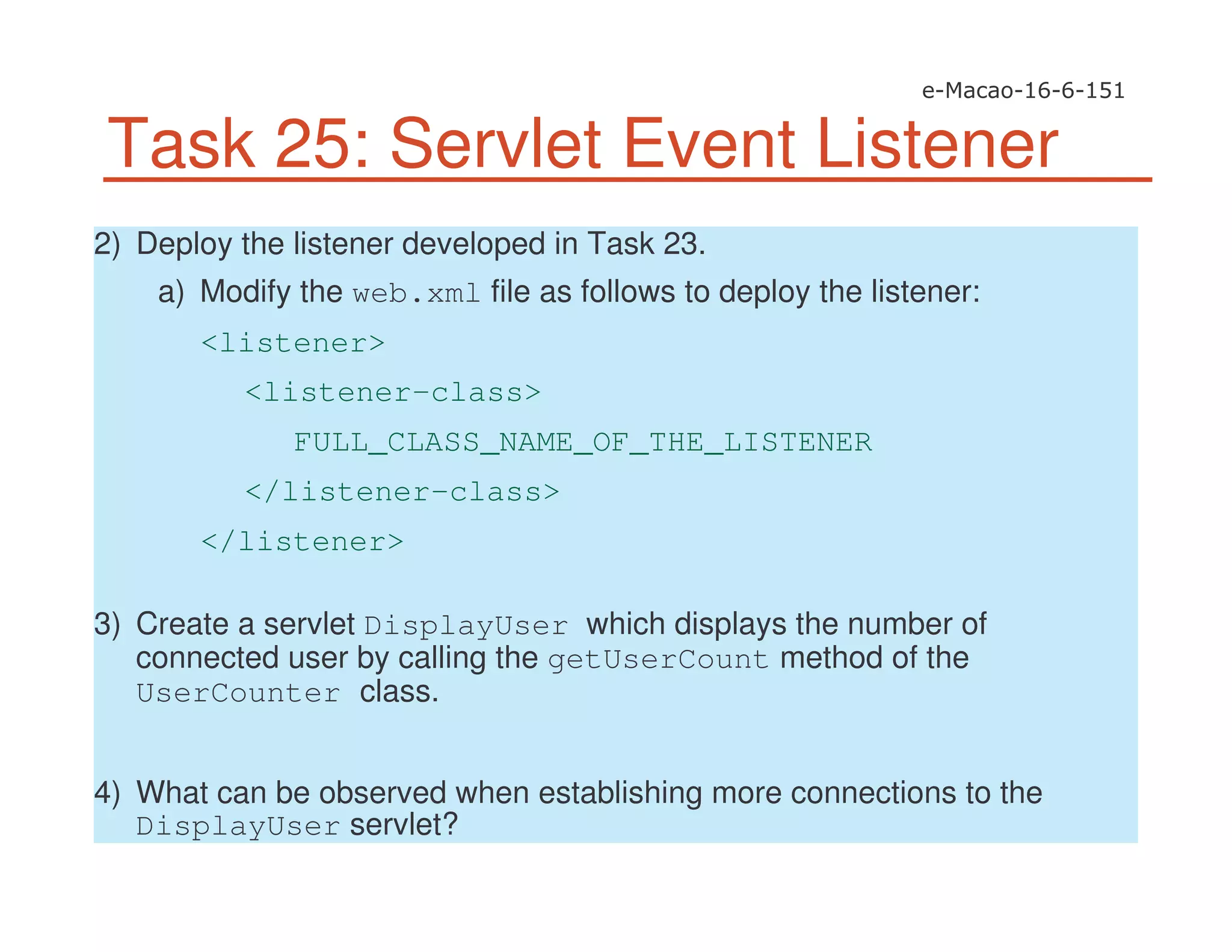 Task 25: Servlet Event Listener
2) Deploy the listener developed in Task 23.
a) Modify the web.xml file as follows to deploy the listener:
<listener>
<listener-class>
FULL_CLASS_NAME_OF_THE_LISTENER
</listener-class>
</listener>
3) Create a servlet DisplayUser which displays the number of
connected user by calling the getUserCount method of the
UserCounter class.
4) What can be observed when establishing more connections to the
DisplayUser servlet?
 