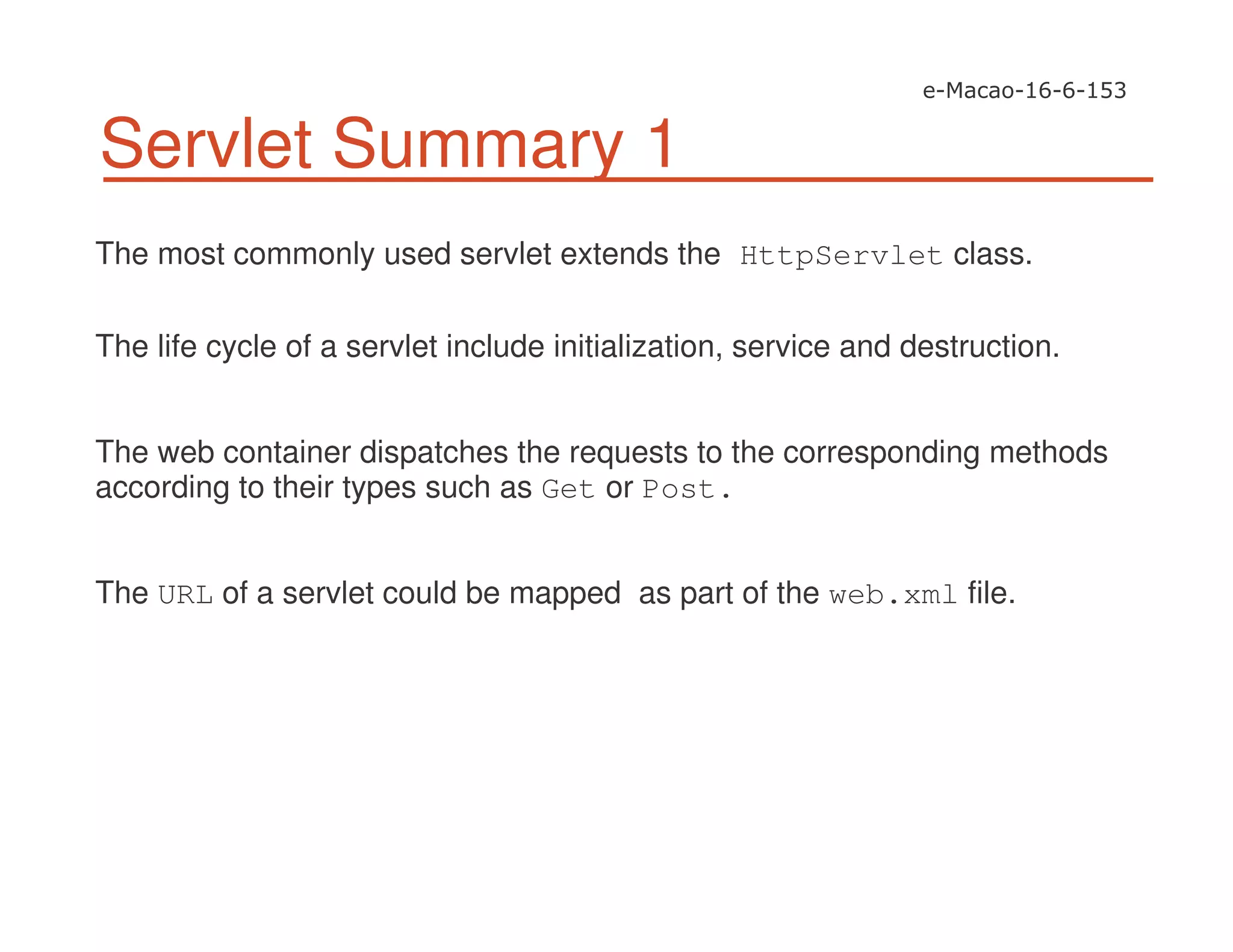 Servlet Summary 1
The most commonly used servlet extends the HttpServlet class.
The life cycle of a servlet include initialization, service and destruction.
The web container dispatches the requests to the corresponding methods
according to their types such as Get or Post.
The URL of a servlet could be mapped as part of the web.xml file.
 