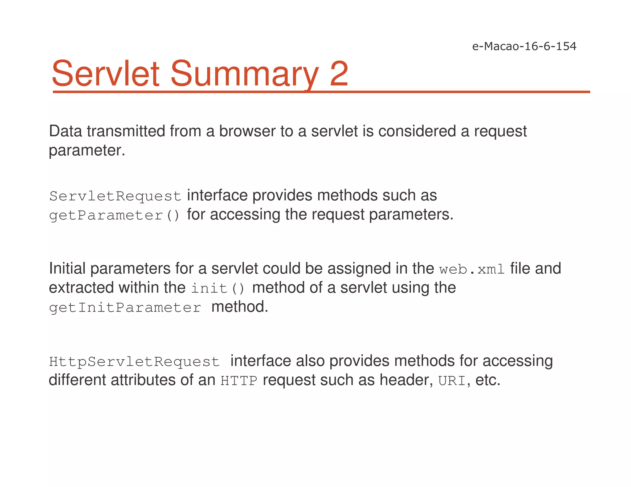 Servlet Summary 2
Data transmitted from a browser to a servlet is considered a request
parameter.
ServletRequest interface provides methods such as
getParameter() for accessing the request parameters.
Initial parameters for a servlet could be assigned in the web.xml file and
extracted within the init() method of a servlet using the
getInitParameter method.
HttpServletRequest interface also provides methods for accessing
different attributes of an HTTP request such as header, URI, etc.
 
