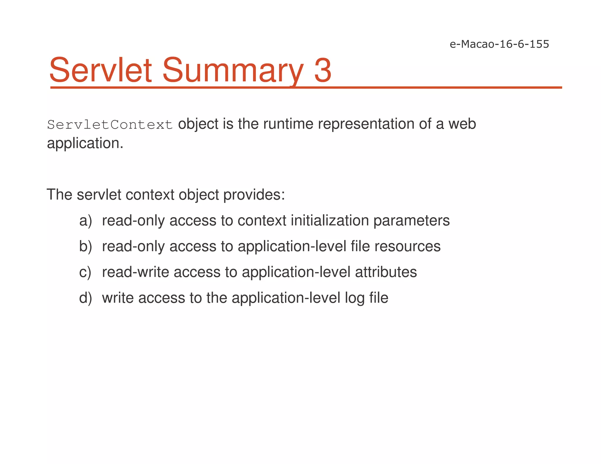Servlet Summary 3
ServletContext object is the runtime representation of a web
application.
The servlet context object provides:
a) read-only access to context initialization parameters
b) read-only access to application-level file resources
c) read-write access to application-level attributes
d) write access to the application-level log file
 