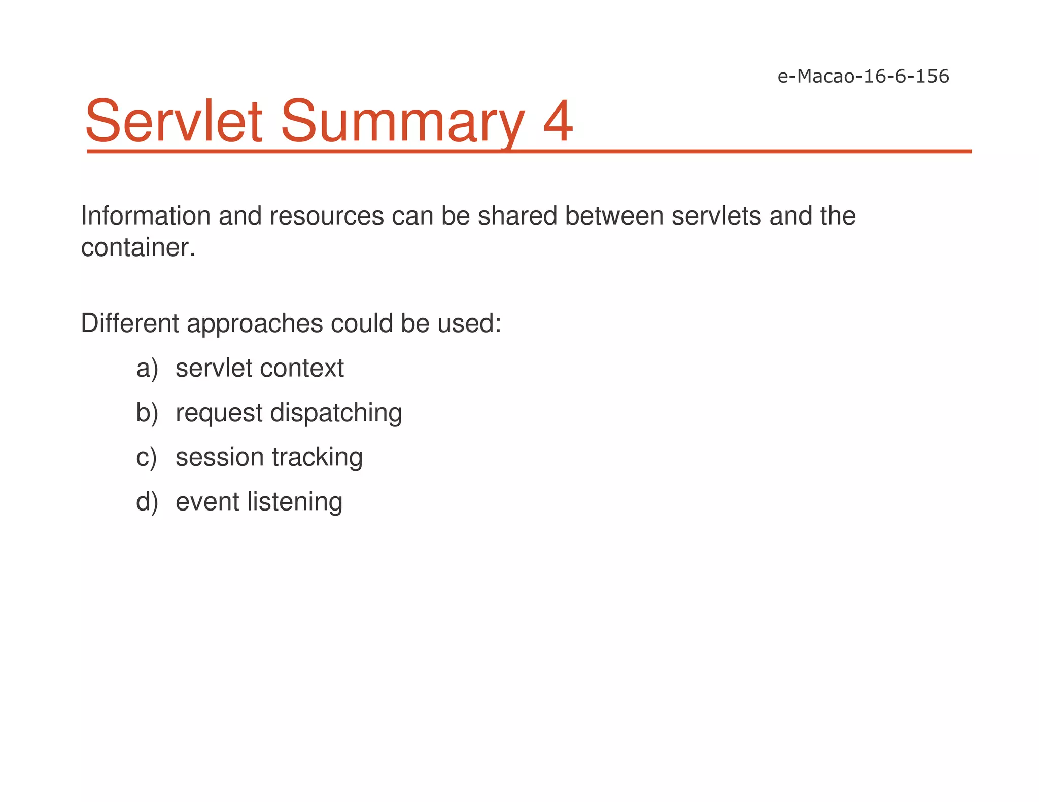 Servlet Summary 4
Information and resources can be shared between servlets and the
container.
Different approaches could be used:
a) servlet context
b) request dispatching
c) session tracking
d) event listening
 