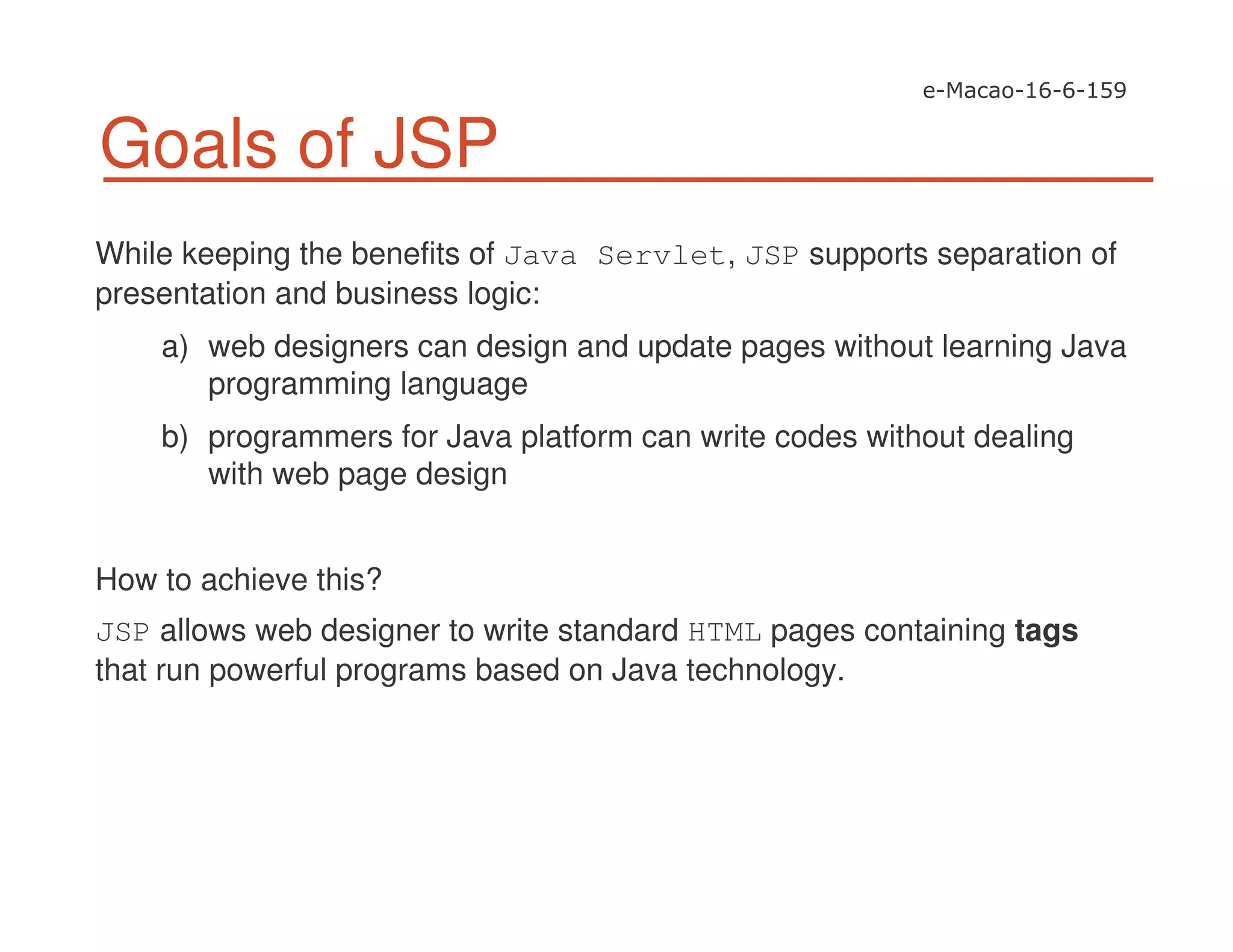 Goals of JSP
While keeping the benefits of Java Servlet, JSP supports separation of
presentation and business logic:
a) web designers can design and update pages without learning Java
programming language
b) programmers for Java platform can write codes without dealing
with web page design
How to achieve this?
JSP allows web designer to write standard HTML pages containing tags
that run powerful programs based on Java technology.
 
