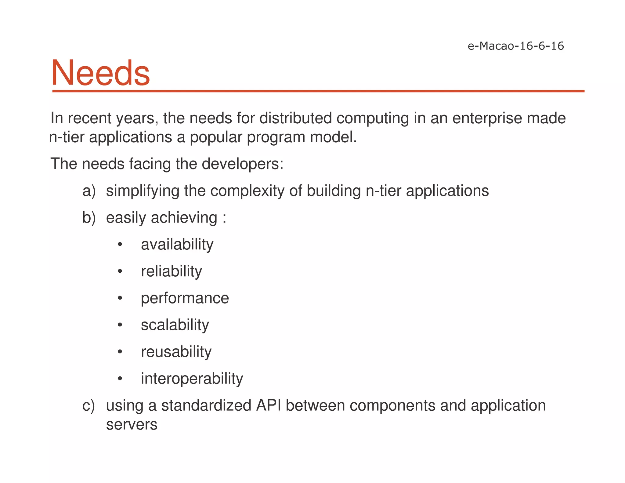 Needs
In recent years, the needs for distributed computing in an enterprise made
n-tier applications a popular program model.
The needs facing the developers:
a) simplifying the complexity of building n-tier applications
b) easily achieving :
• availability
• reliability
• performance
• scalability
• reusability
• interoperability
c) using a standardized API between components and application
servers
 