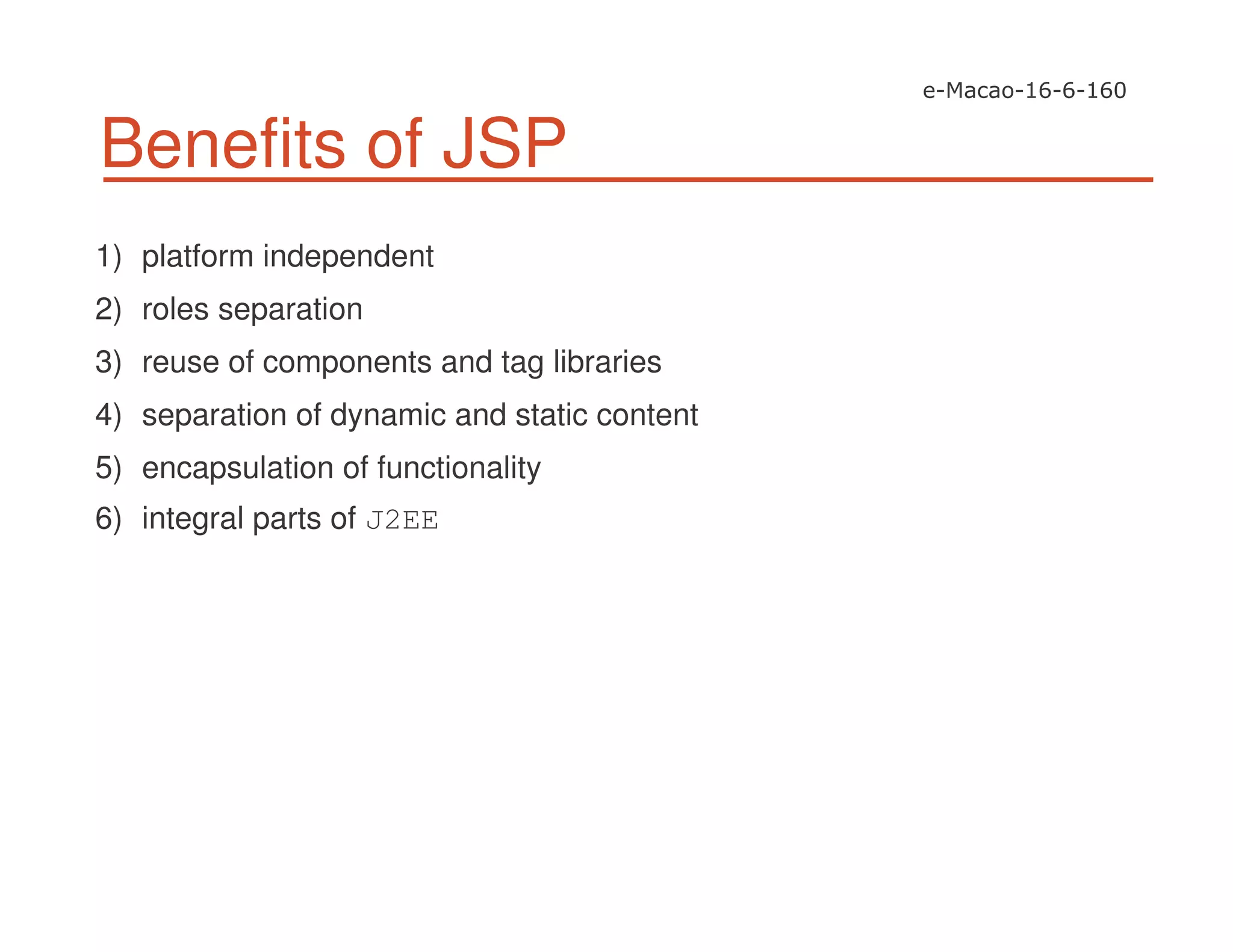 Benefits of JSP
1) platform independent
2) roles separation
3) reuse of components and tag libraries
4) separation of dynamic and static content
5) encapsulation of functionality
6) integral parts of J2EE
 