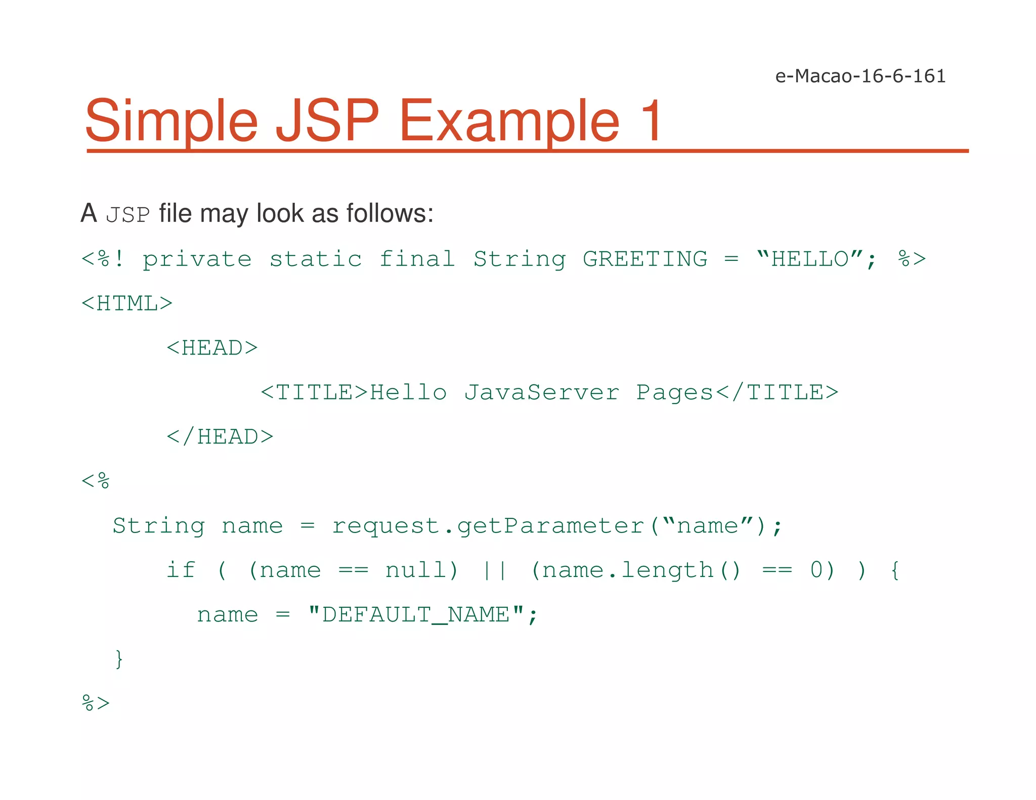 Simple JSP Example 1
A JSP file may look as follows:
<%! private static final String GREETING = “HELLO”; %>
<HTML>
<HEAD>
<TITLE>Hello JavaServer Pages</TITLE>
</HEAD>
<%
String name = request.getParameter(“name”);
if ( (name == null) || (name.length() == 0) ) {
name = "DEFAULT_NAME";
}
%>
 