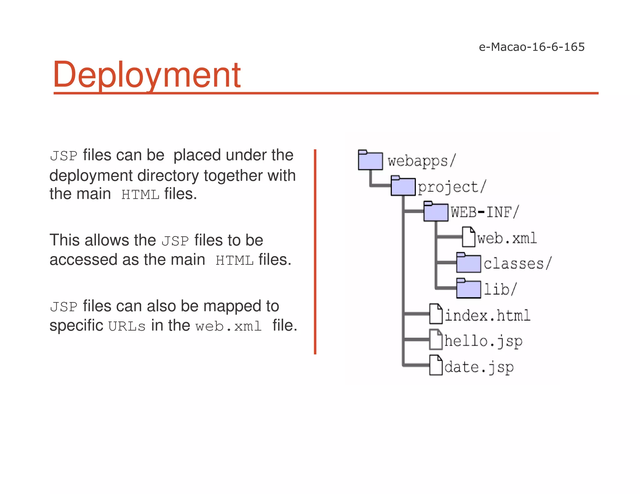 Deployment
JSP files can be placed under the
deployment directory together with
the main HTML files.
This allows the JSP files to be
accessed as the main HTML files.
JSP files can also be mapped to
specific URLs in the web.xml file.
 