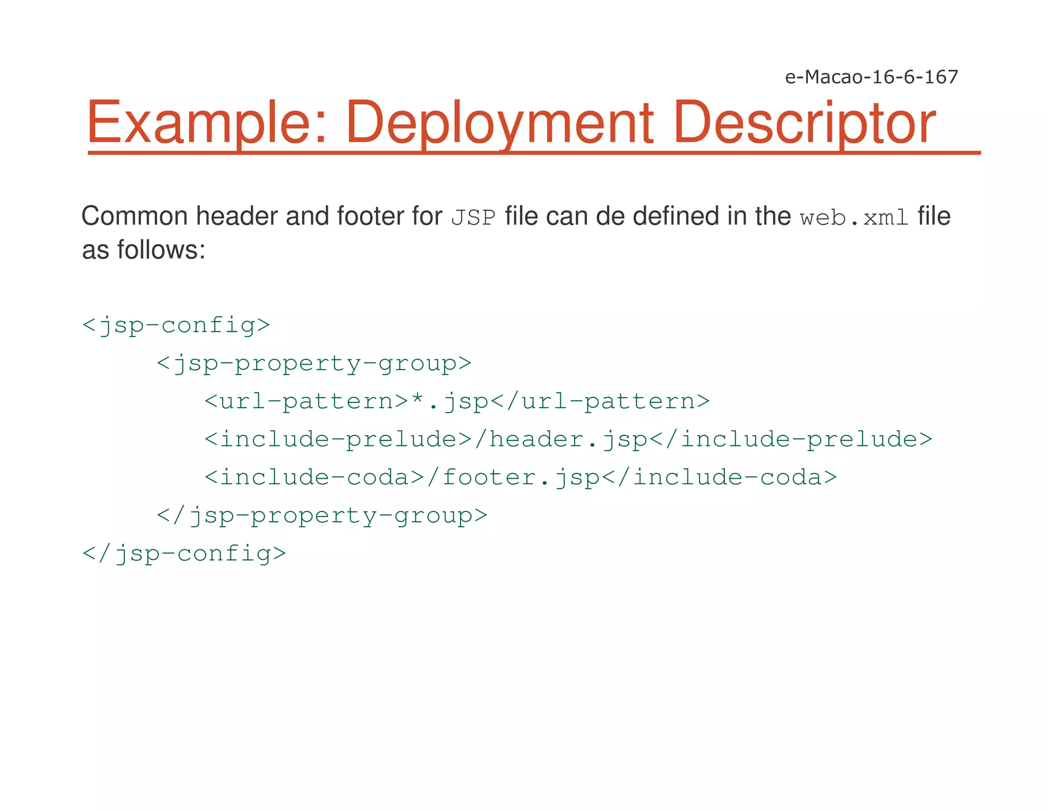 Common header and footer for JSP file can de defined in the web.xml file
as follows:
<jsp-config>
<jsp-property-group>
<url-pattern>*.jsp</url-pattern>
<include-prelude>/header.jsp</include-prelude>
<include-coda>/footer.jsp</include-coda>
</jsp-property-group>
</jsp-config>
Example: Deployment Descriptor
 