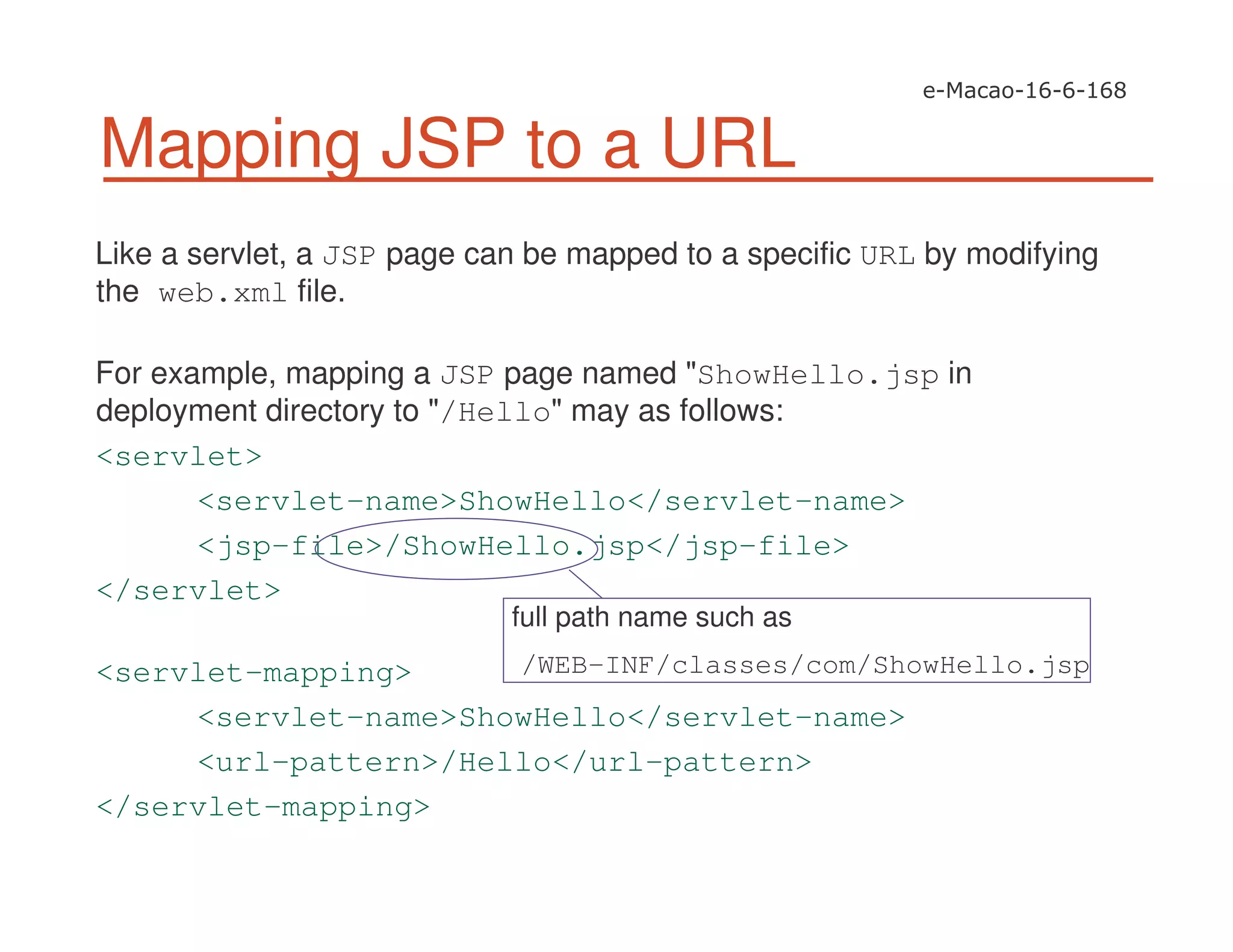 Like a servlet, a JSP page can be mapped to a specific URL by modifying
the web.xml file.
For example, mapping a JSP page named "ShowHello.jsp in
deployment directory to "/Hello" may as follows:
<servlet>
<servlet-name>ShowHello</servlet-name>
<jsp-file>/ShowHello.jsp</jsp-file>
</servlet>
<servlet-mapping>
<servlet-name>ShowHello</servlet-name>
<url-pattern>/Hello</url-pattern>
</servlet-mapping>
Mapping JSP to a URL
full path name such as
/WEB-INF/classes/com/ShowHello.jsp
 