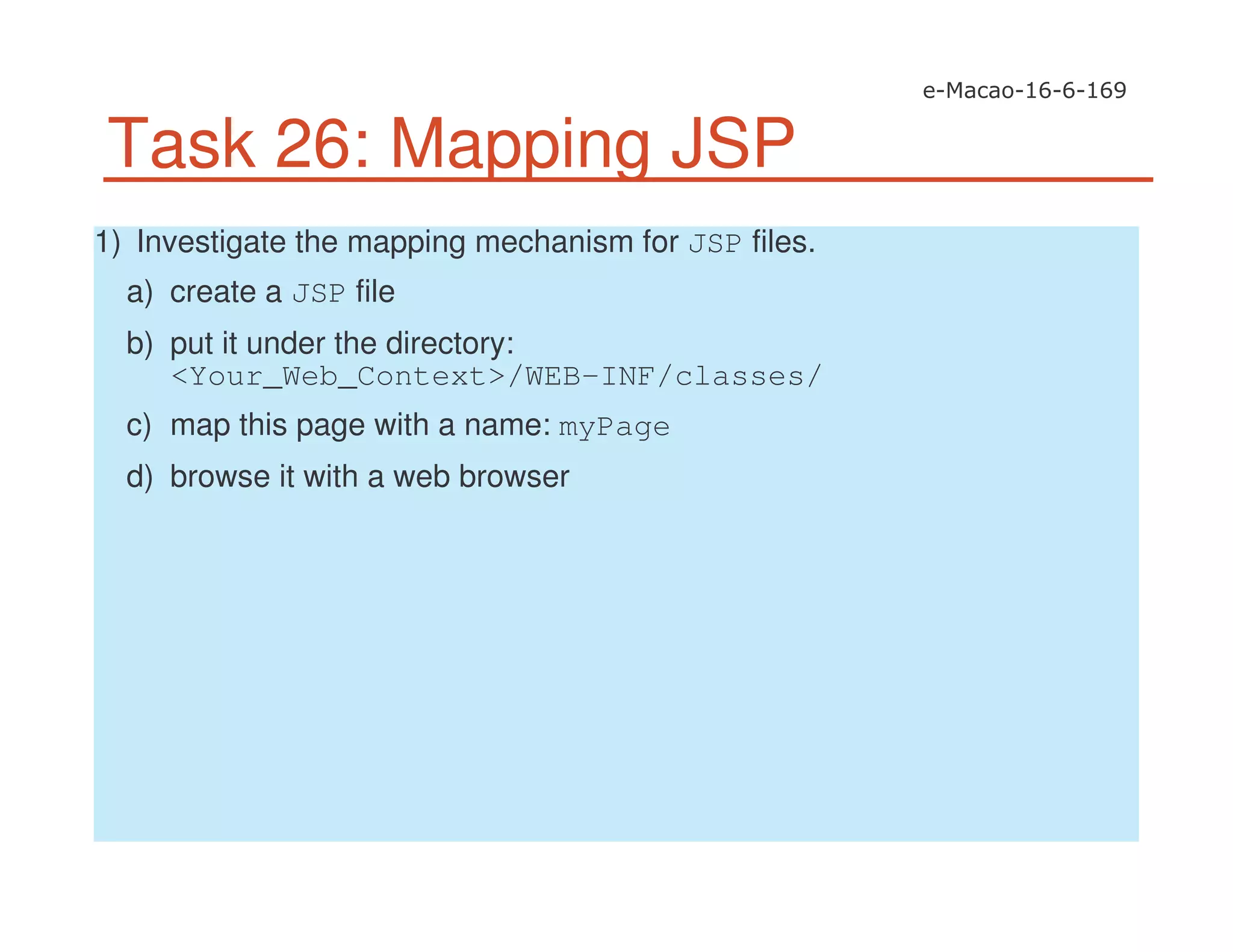 Task 26: Mapping JSP
1) Investigate the mapping mechanism for JSP files.
a) create a JSP file
b) put it under the directory:
<Your_Web_Context>/WEB-INF/classes/
c) map this page with a name: myPage
d) browse it with a web browser
 