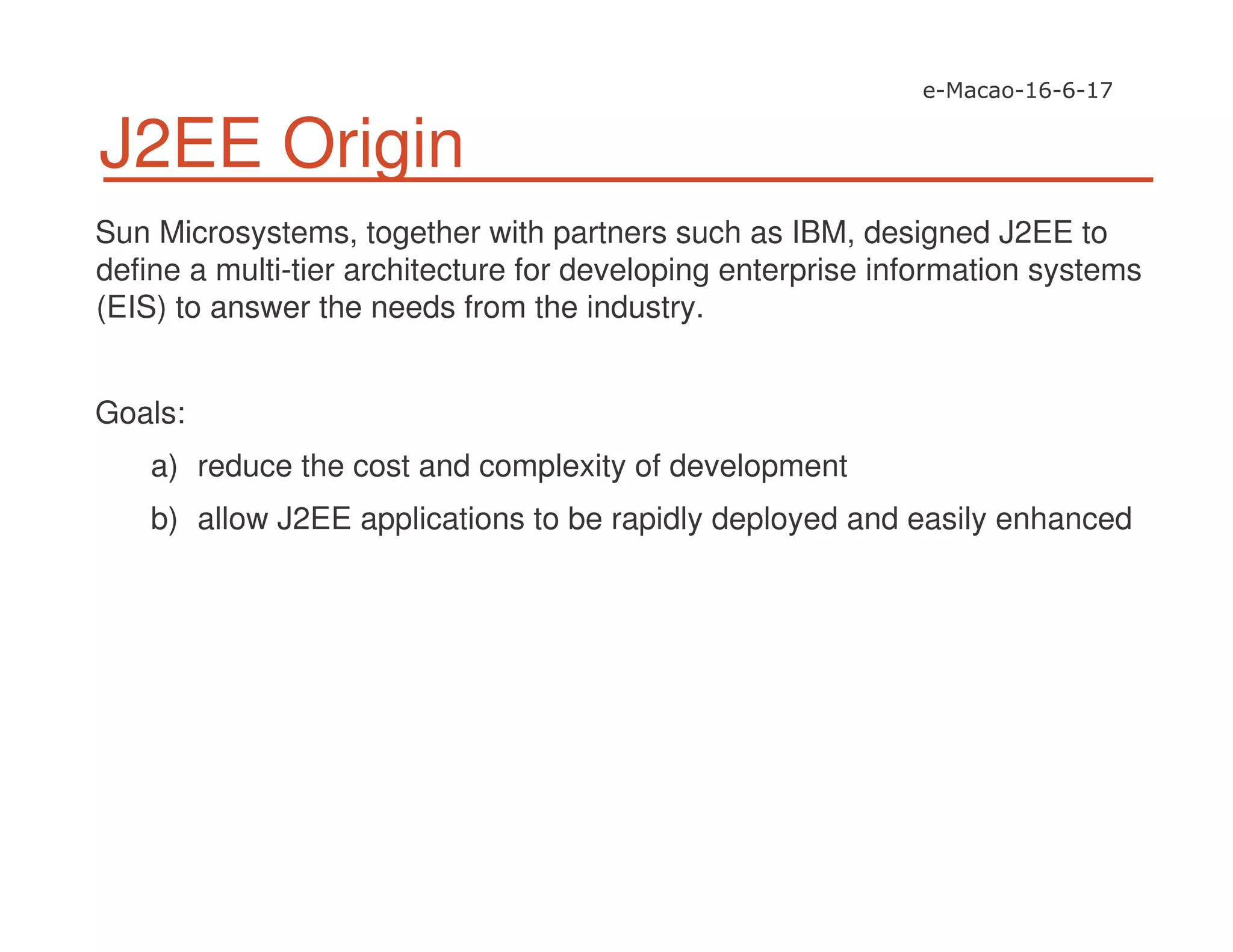 J2EE Origin
Sun Microsystems, together with partners such as IBM, designed J2EE to
define a multi-tier architecture for developing enterprise information systems
(EIS) to answer the needs from the industry.
Goals:
a) reduce the cost and complexity of development
b) allow J2EE applications to be rapidly deployed and easily enhanced
 