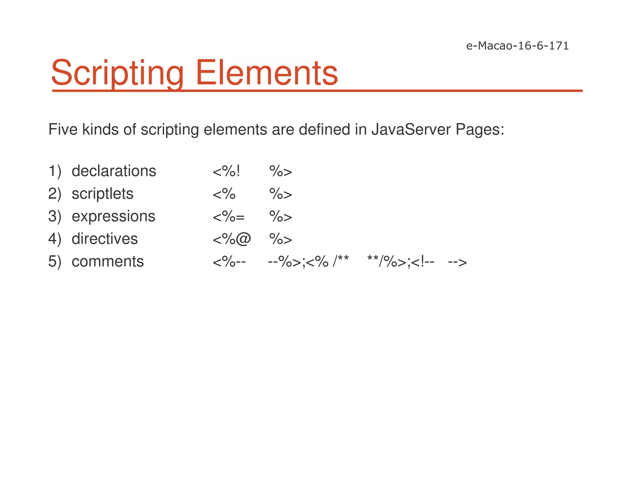 Scripting Elements
Five kinds of scripting elements are defined in JavaServer Pages:
1) declarations <%! %>
2) scriptlets <% %>
3) expressions <%= %>
4) directives <%@ %>
5) comments <%-- --%>;<% /** **/%>;<!-- -->
 